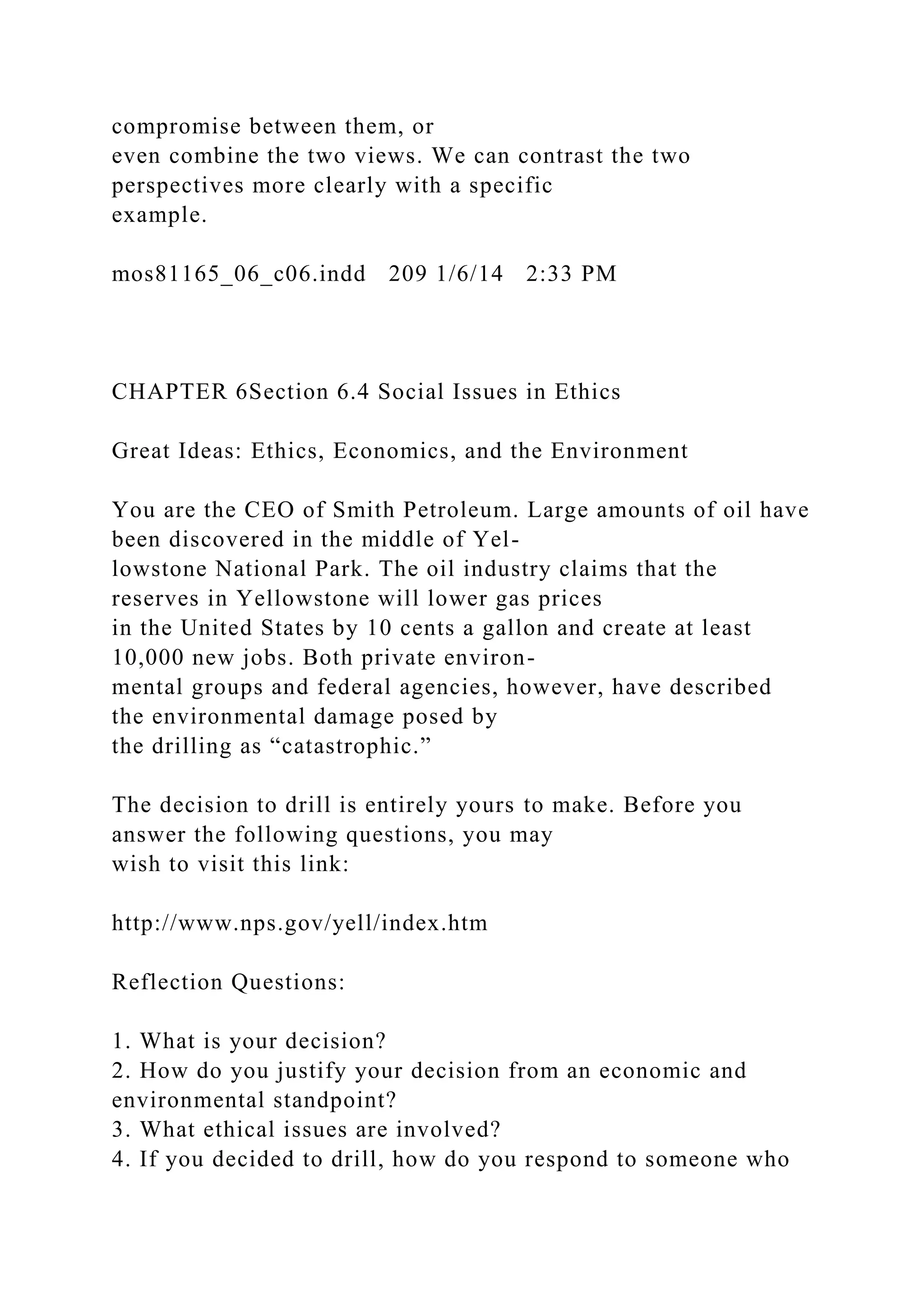 compromise between them, or
even combine the two views. We can contrast the two
perspectives more clearly with a specific
example.
mos81165_06_c06.indd 209 1/6/14 2:33 PM
CHAPTER 6Section 6.4 Social Issues in Ethics
Great Ideas: Ethics, Economics, and the Environment
You are the CEO of Smith Petroleum. Large amounts of oil have
been discovered in the middle of Yel-
lowstone National Park. The oil industry claims that the
reserves in Yellowstone will lower gas prices
in the United States by 10 cents a gallon and create at least
10,000 new jobs. Both private environ-
mental groups and federal agencies, however, have described
the environmental damage posed by
the drilling as “catastrophic.”
The decision to drill is entirely yours to make. Before you
answer the following questions, you may
wish to visit this link:
http://www.nps.gov/yell/index.htm
Reflection Questions:
1. What is your decision?
2. How do you justify your decision from an economic and
environmental standpoint?
3. What ethical issues are involved?
4. If you decided to drill, how do you respond to someone who
 
