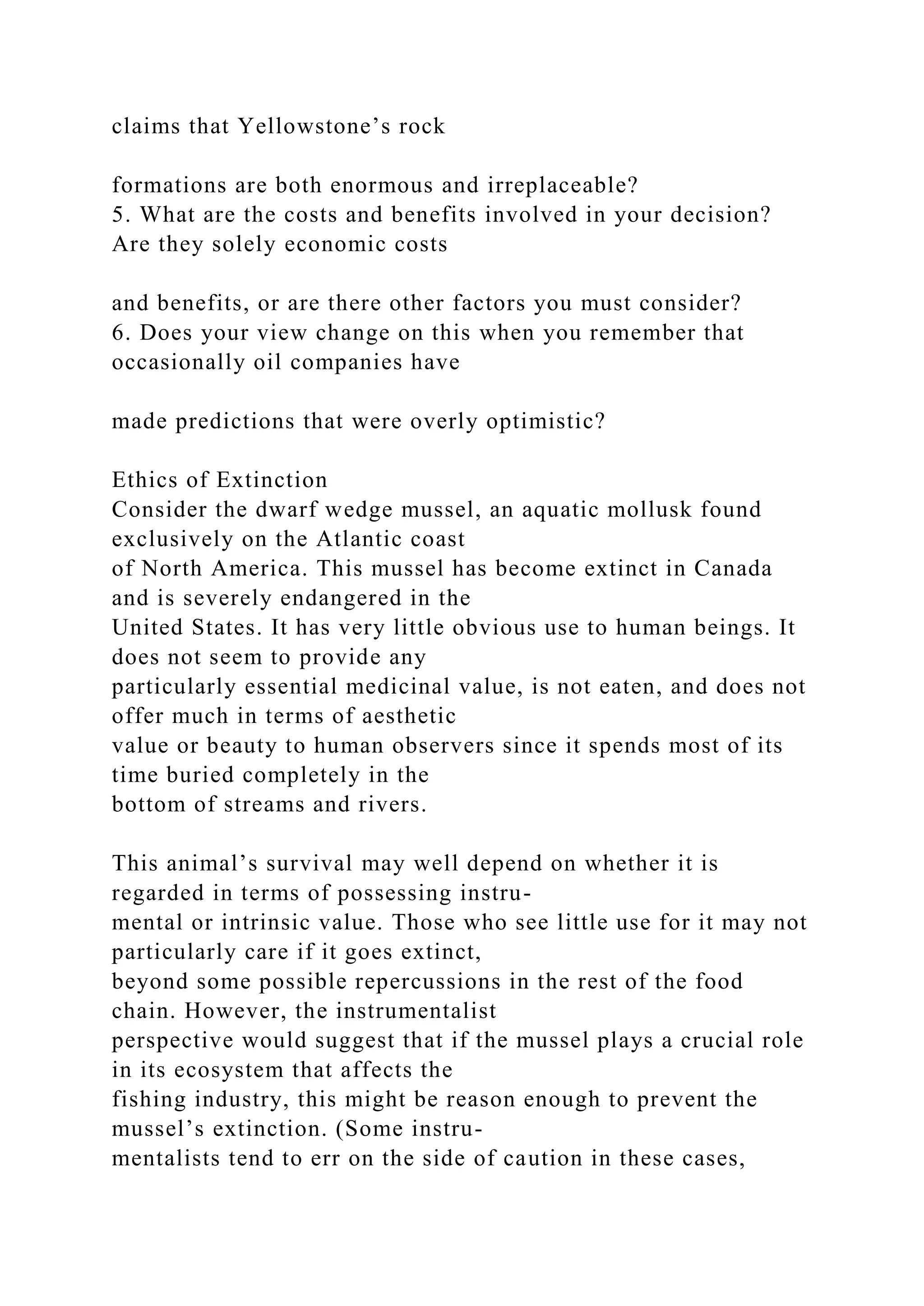 claims that Yellowstone’s rock
formations are both enormous and irreplaceable?
5. What are the costs and benefits involved in your decision?
Are they solely economic costs
and benefits, or are there other factors you must consider?
6. Does your view change on this when you remember that
occasionally oil companies have
made predictions that were overly optimistic?
Ethics of Extinction
Consider the dwarf wedge mussel, an aquatic mollusk found
exclusively on the Atlantic coast
of North America. This mussel has become extinct in Canada
and is severely endangered in the
United States. It has very little obvious use to human beings. It
does not seem to provide any
particularly essential medicinal value, is not eaten, and does not
offer much in terms of aesthetic
value or beauty to human observers since it spends most of its
time buried completely in the
bottom of streams and rivers.
This animal’s survival may well depend on whether it is
regarded in terms of possessing instru-
mental or intrinsic value. Those who see little use for it may not
particularly care if it goes extinct,
beyond some possible repercussions in the rest of the food
chain. However, the instrumentalist
perspective would suggest that if the mussel plays a crucial role
in its ecosystem that affects the
fishing industry, this might be reason enough to prevent the
mussel’s extinction. (Some instru-
mentalists tend to err on the side of caution in these cases,
 
