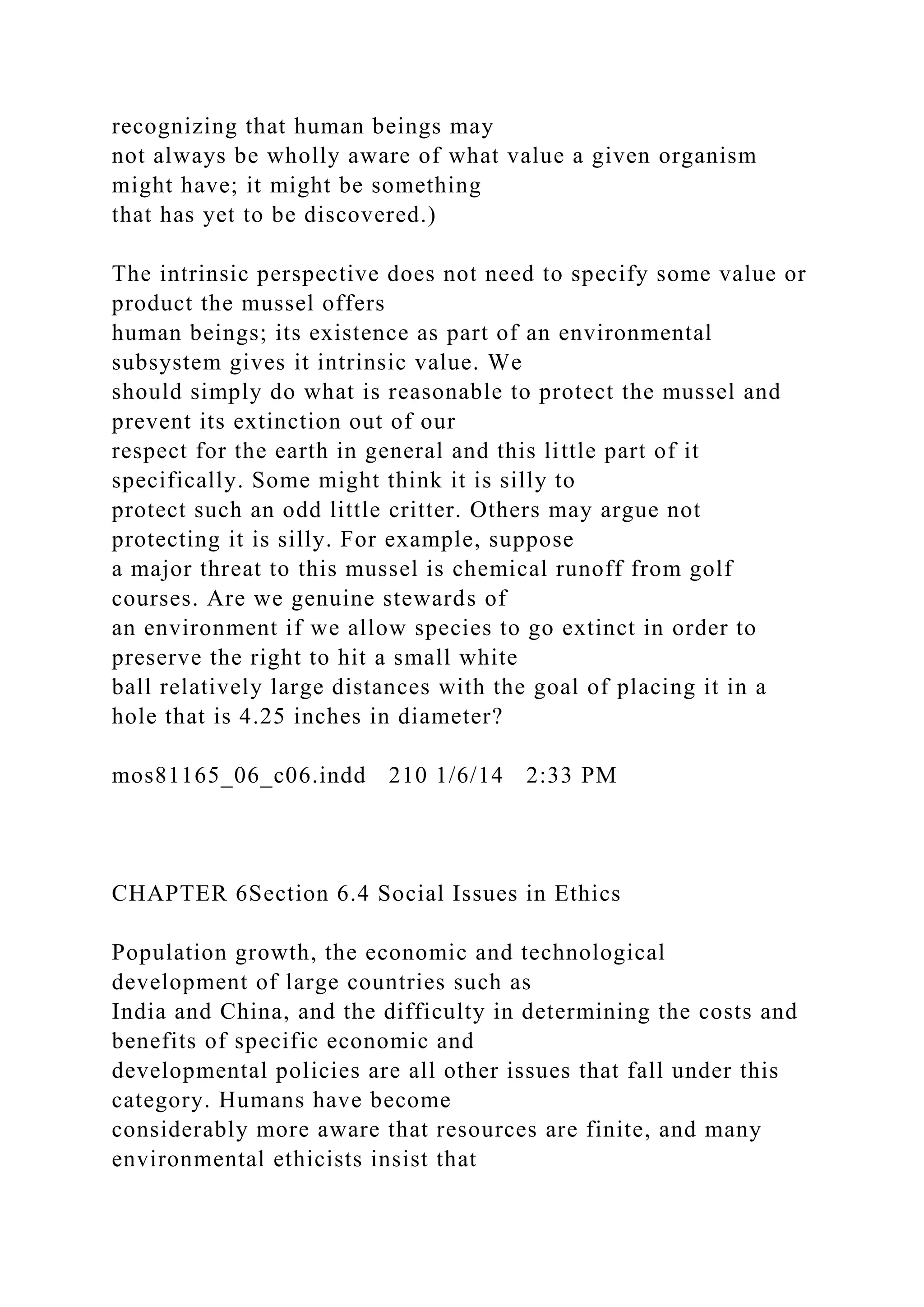 recognizing that human beings may
not always be wholly aware of what value a given organism
might have; it might be something
that has yet to be discovered.)
The intrinsic perspective does not need to specify some value or
product the mussel offers
human beings; its existence as part of an environmental
subsystem gives it intrinsic value. We
should simply do what is reasonable to protect the mussel and
prevent its extinction out of our
respect for the earth in general and this little part of it
specifically. Some might think it is silly to
protect such an odd little critter. Others may argue not
protecting it is silly. For example, suppose
a major threat to this mussel is chemical runoff from golf
courses. Are we genuine stewards of
an environment if we allow species to go extinct in order to
preserve the right to hit a small white
ball relatively large distances with the goal of placing it in a
hole that is 4.25 inches in diameter?
mos81165_06_c06.indd 210 1/6/14 2:33 PM
CHAPTER 6Section 6.4 Social Issues in Ethics
Population growth, the economic and technological
development of large countries such as
India and China, and the difficulty in determining the costs and
benefits of specific economic and
developmental policies are all other issues that fall under this
category. Humans have become
considerably more aware that resources are finite, and many
environmental ethicists insist that
 
