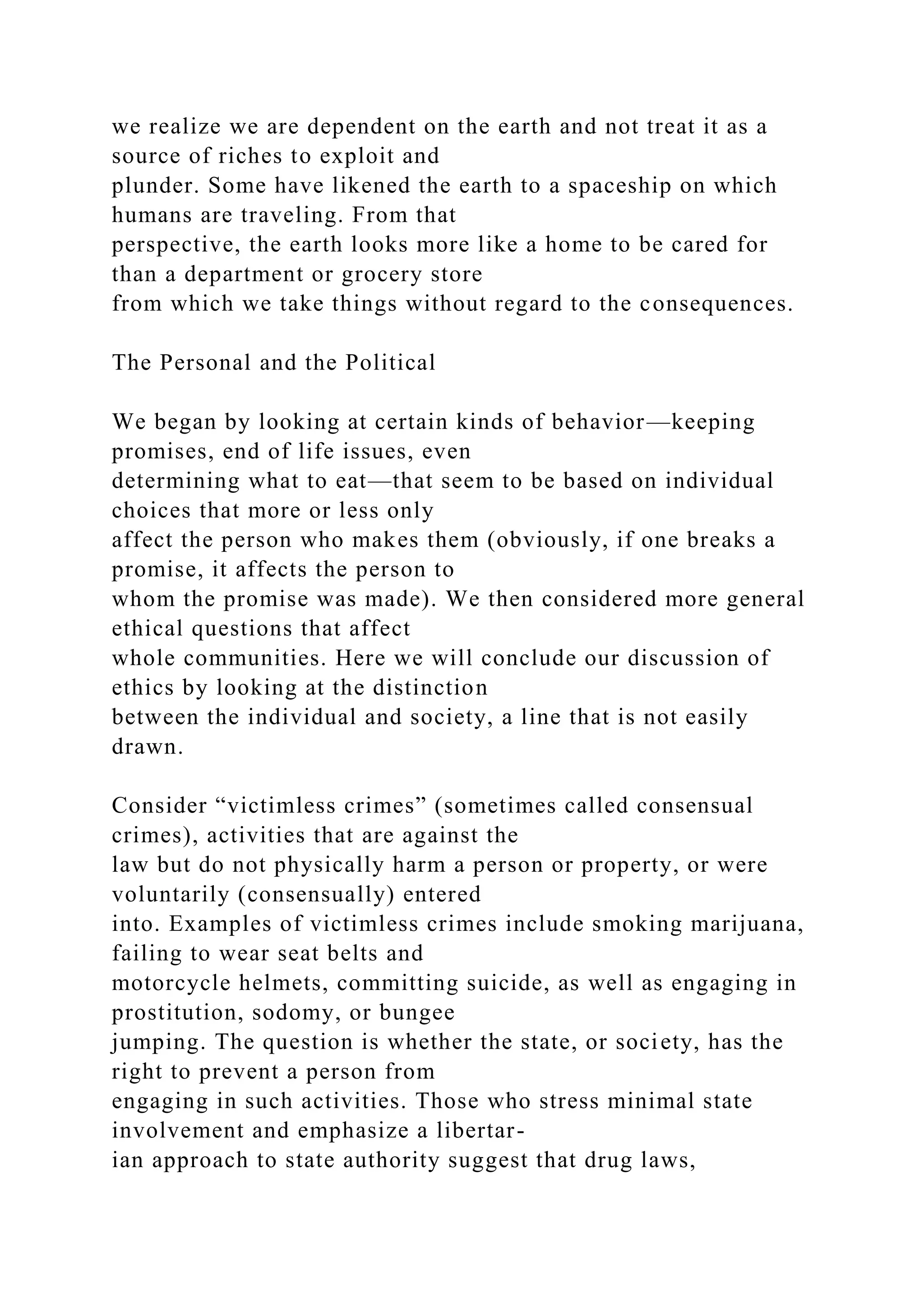 we realize we are dependent on the earth and not treat it as a
source of riches to exploit and
plunder. Some have likened the earth to a spaceship on which
humans are traveling. From that
perspective, the earth looks more like a home to be cared for
than a department or grocery store
from which we take things without regard to the consequences.
The Personal and the Political
We began by looking at certain kinds of behavior—keeping
promises, end of life issues, even
determining what to eat—that seem to be based on individual
choices that more or less only
affect the person who makes them (obviously, if one breaks a
promise, it affects the person to
whom the promise was made). We then considered more general
ethical questions that affect
whole communities. Here we will conclude our discussion of
ethics by looking at the distinction
between the individual and society, a line that is not easily
drawn.
Consider “victimless crimes” (sometimes called consensual
crimes), activities that are against the
law but do not physically harm a person or property, or were
voluntarily (consensually) entered
into. Examples of victimless crimes include smoking marijuana,
failing to wear seat belts and
motorcycle helmets, committing suicide, as well as engaging in
prostitution, sodomy, or bungee
jumping. The question is whether the state, or society, has the
right to prevent a person from
engaging in such activities. Those who stress minimal state
involvement and emphasize a libertar-
ian approach to state authority suggest that drug laws,
 