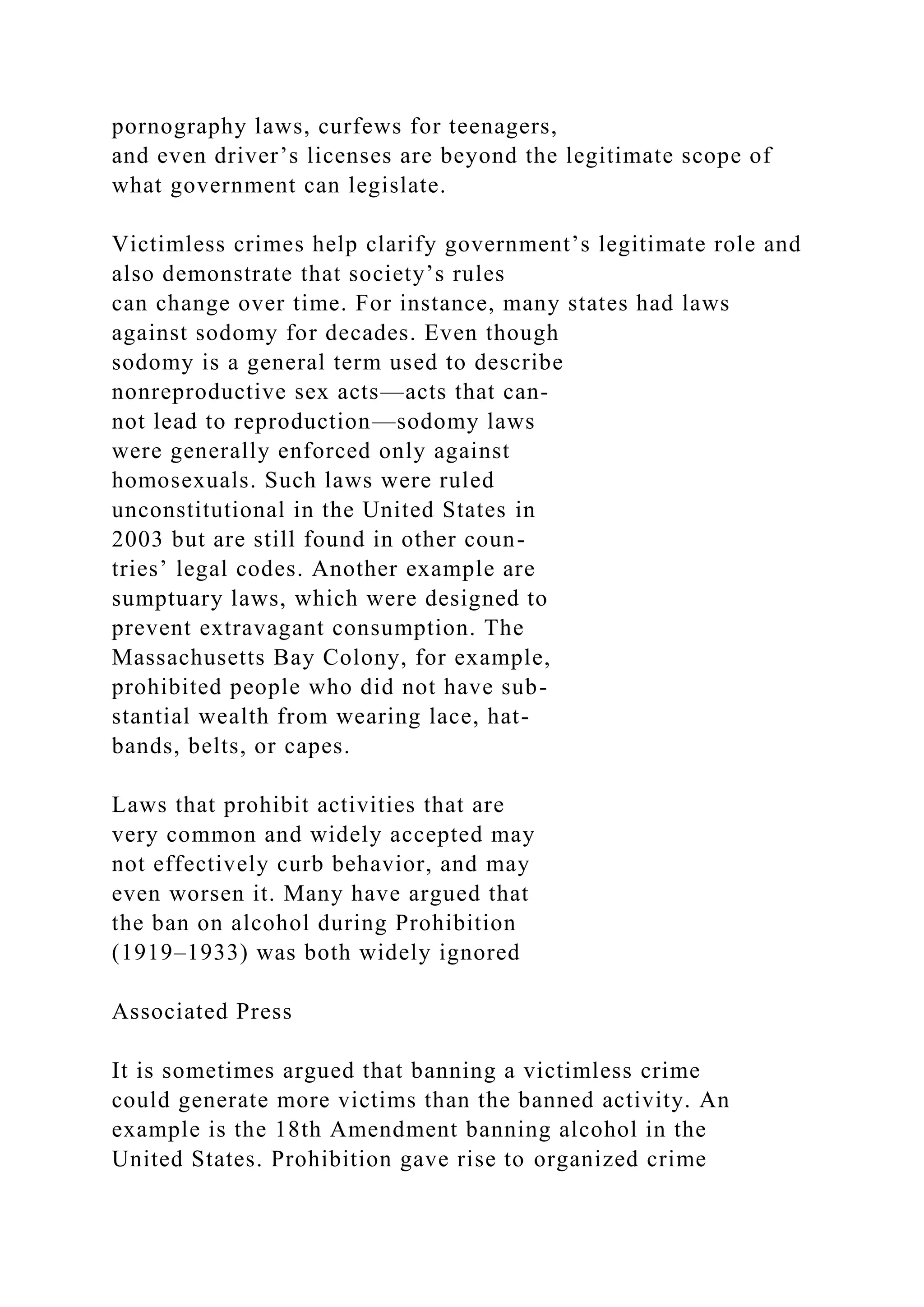 pornography laws, curfews for teenagers,
and even driver’s licenses are beyond the legitimate scope of
what government can legislate.
Victimless crimes help clarify government’s legitimate role and
also demonstrate that society’s rules
can change over time. For instance, many states had laws
against sodomy for decades. Even though
sodomy is a general term used to describe
nonreproductive sex acts—acts that can-
not lead to reproduction—sodomy laws
were generally enforced only against
homosexuals. Such laws were ruled
unconstitutional in the United States in
2003 but are still found in other coun-
tries’ legal codes. Another example are
sumptuary laws, which were designed to
prevent extravagant consumption. The
Massachusetts Bay Colony, for example,
prohibited people who did not have sub-
stantial wealth from wearing lace, hat-
bands, belts, or capes.
Laws that prohibit activities that are
very common and widely accepted may
not effectively curb behavior, and may
even worsen it. Many have argued that
the ban on alcohol during Prohibition
(1919–1933) was both widely ignored
Associated Press
It is sometimes argued that banning a victimless crime
could generate more victims than the banned activity. An
example is the 18th Amendment banning alcohol in the
United States. Prohibition gave rise to organized crime
 