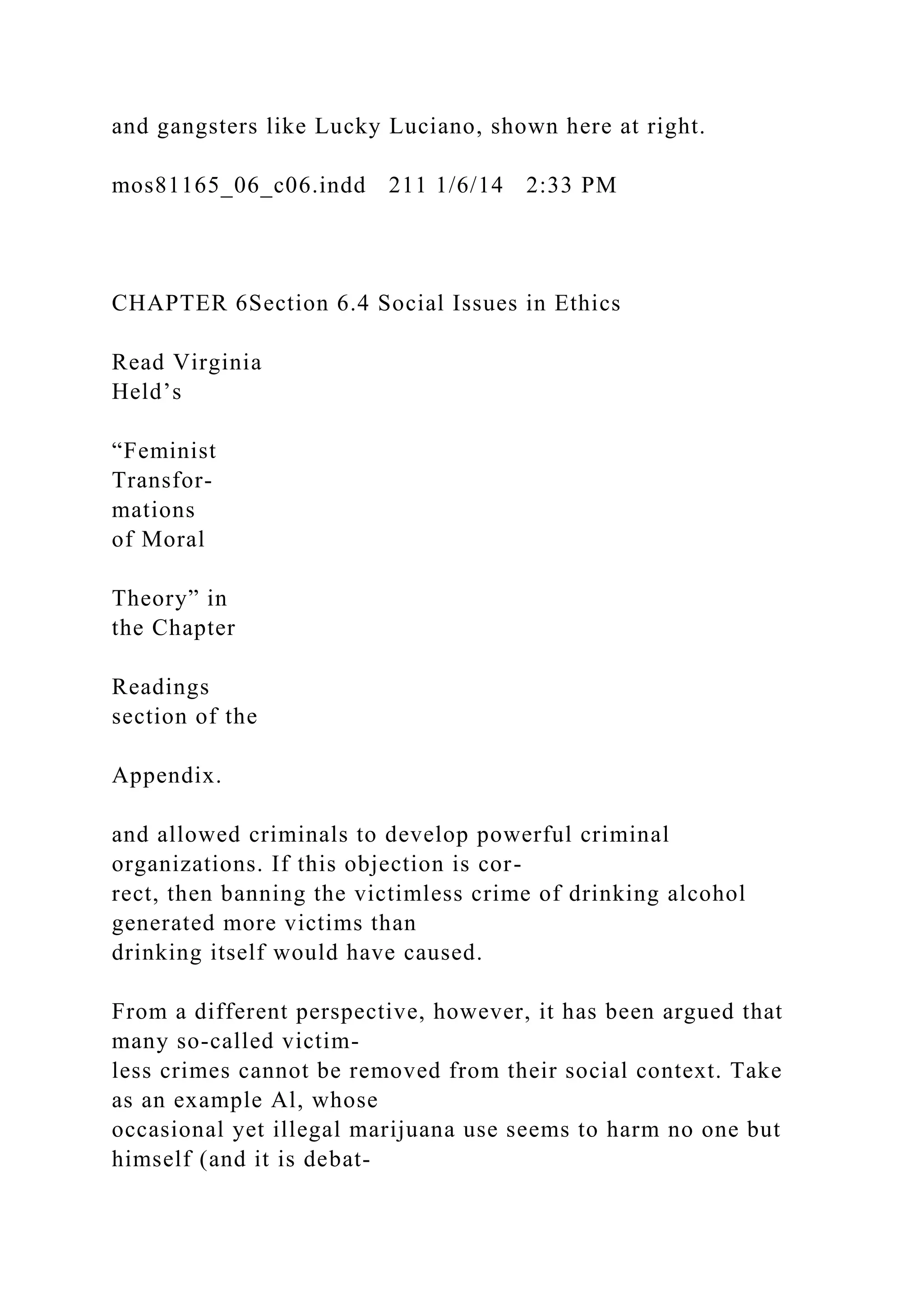 and gangsters like Lucky Luciano, shown here at right.
mos81165_06_c06.indd 211 1/6/14 2:33 PM
CHAPTER 6Section 6.4 Social Issues in Ethics
Read Virginia
Held’s
“Feminist
Transfor-
mations
of Moral
Theory” in
the Chapter
Readings
section of the
Appendix.
and allowed criminals to develop powerful criminal
organizations. If this objection is cor-
rect, then banning the victimless crime of drinking alcohol
generated more victims than
drinking itself would have caused.
From a different perspective, however, it has been argued that
many so-called victim-
less crimes cannot be removed from their social context. Take
as an example Al, whose
occasional yet illegal marijuana use seems to harm no one but
himself (and it is debat-
 