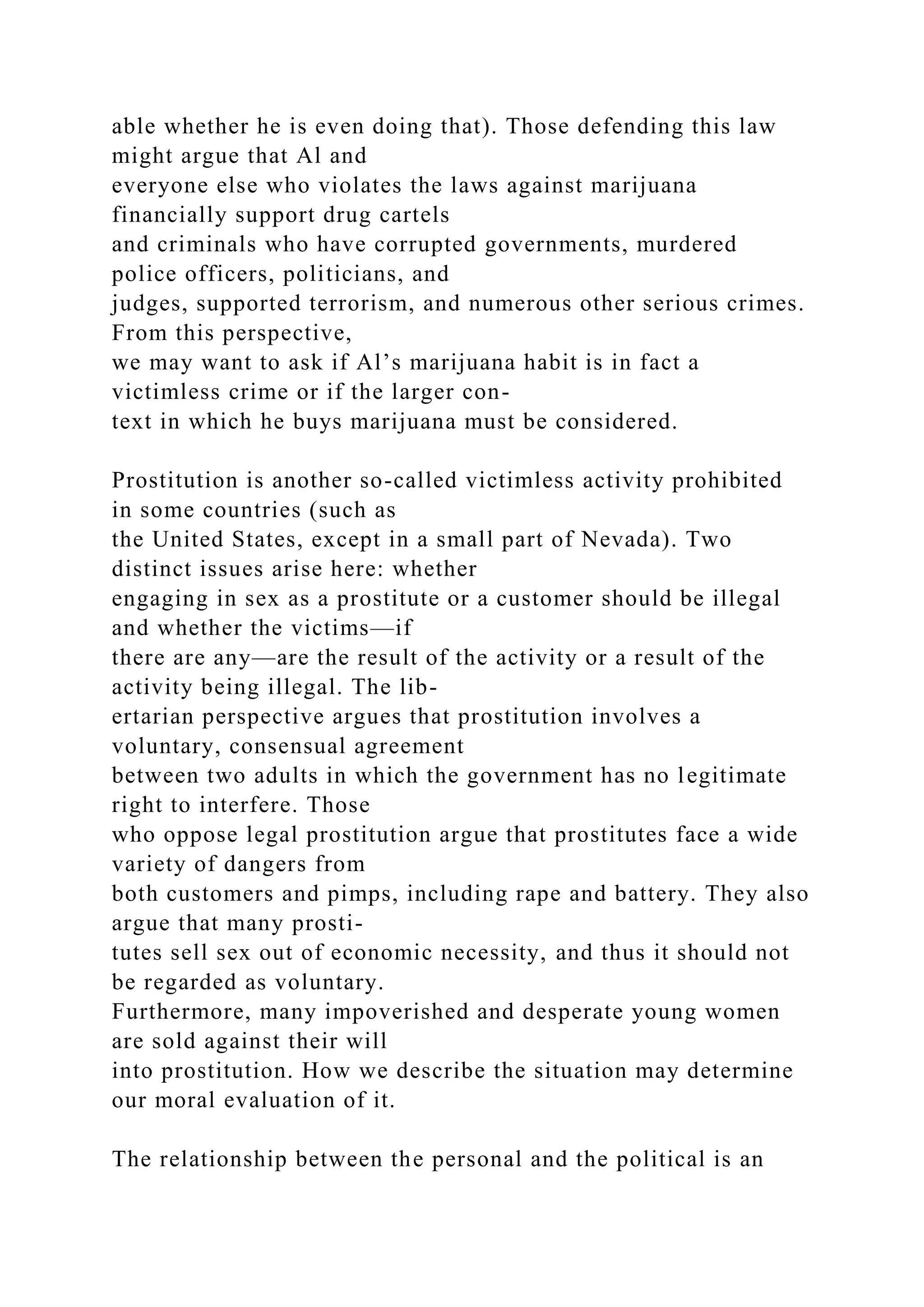 able whether he is even doing that). Those defending this law
might argue that Al and
everyone else who violates the laws against marijuana
financially support drug cartels
and criminals who have corrupted governments, murdered
police officers, politicians, and
judges, supported terrorism, and numerous other serious crimes.
From this perspective,
we may want to ask if Al’s marijuana habit is in fact a
victimless crime or if the larger con-
text in which he buys marijuana must be considered.
Prostitution is another so-called victimless activity prohibited
in some countries (such as
the United States, except in a small part of Nevada). Two
distinct issues arise here: whether
engaging in sex as a prostitute or a customer should be illegal
and whether the victims—if
there are any—are the result of the activity or a result of the
activity being illegal. The lib-
ertarian perspective argues that prostitution involves a
voluntary, consensual agreement
between two adults in which the government has no legitimate
right to interfere. Those
who oppose legal prostitution argue that prostitutes face a wide
variety of dangers from
both customers and pimps, including rape and battery. They also
argue that many prosti-
tutes sell sex out of economic necessity, and thus it should not
be regarded as voluntary.
Furthermore, many impoverished and desperate young women
are sold against their will
into prostitution. How we describe the situation may determine
our moral evaluation of it.
The relationship between the personal and the political is an
 