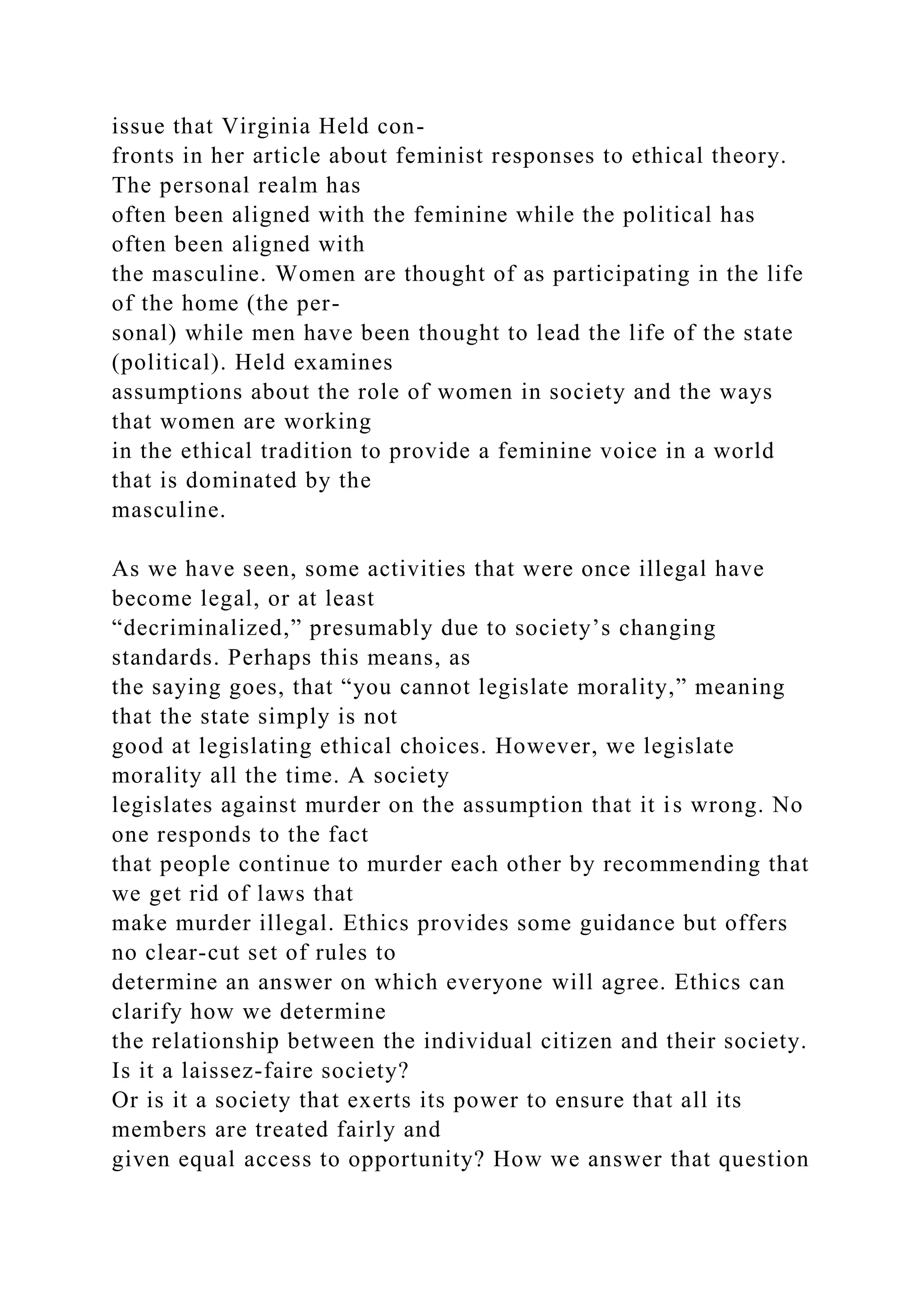 issue that Virginia Held con-
fronts in her article about feminist responses to ethical theory.
The personal realm has
often been aligned with the feminine while the political has
often been aligned with
the masculine. Women are thought of as participating in the life
of the home (the per-
sonal) while men have been thought to lead the life of the state
(political). Held examines
assumptions about the role of women in society and the ways
that women are working
in the ethical tradition to provide a feminine voice in a world
that is dominated by the
masculine.
As we have seen, some activities that were once illegal have
become legal, or at least
“decriminalized,” presumably due to society’s changing
standards. Perhaps this means, as
the saying goes, that “you cannot legislate morality,” meaning
that the state simply is not
good at legislating ethical choices. However, we legislate
morality all the time. A society
legislates against murder on the assumption that it is wrong. No
one responds to the fact
that people continue to murder each other by recommending that
we get rid of laws that
make murder illegal. Ethics provides some guidance but offers
no clear-cut set of rules to
determine an answer on which everyone will agree. Ethics can
clarify how we determine
the relationship between the individual citizen and their society.
Is it a laissez-faire society?
Or is it a society that exerts its power to ensure that all its
members are treated fairly and
given equal access to opportunity? How we answer that question
 