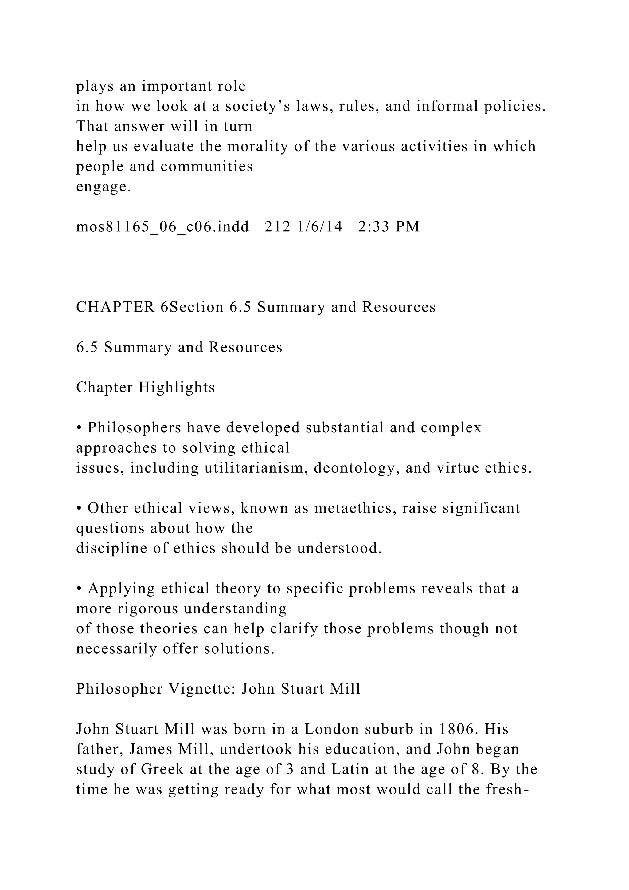 plays an important role
in how we look at a society’s laws, rules, and informal policies.
That answer will in turn
help us evaluate the morality of the various activities in which
people and communities
engage.
mos81165_06_c06.indd 212 1/6/14 2:33 PM
CHAPTER 6Section 6.5 Summary and Resources
6.5 Summary and Resources
Chapter Highlights
• Philosophers have developed substantial and complex
approaches to solving ethical
issues, including utilitarianism, deontology, and virtue ethics.
• Other ethical views, known as metaethics, raise significant
questions about how the
discipline of ethics should be understood.
• Applying ethical theory to specific problems reveals that a
more rigorous understanding
of those theories can help clarify those problems though not
necessarily offer solutions.
Philosopher Vignette: John Stuart Mill
John Stuart Mill was born in a London suburb in 1806. His
father, James Mill, undertook his education, and John began
study of Greek at the age of 3 and Latin at the age of 8. By the
time he was getting ready for what most would call the fresh-
 