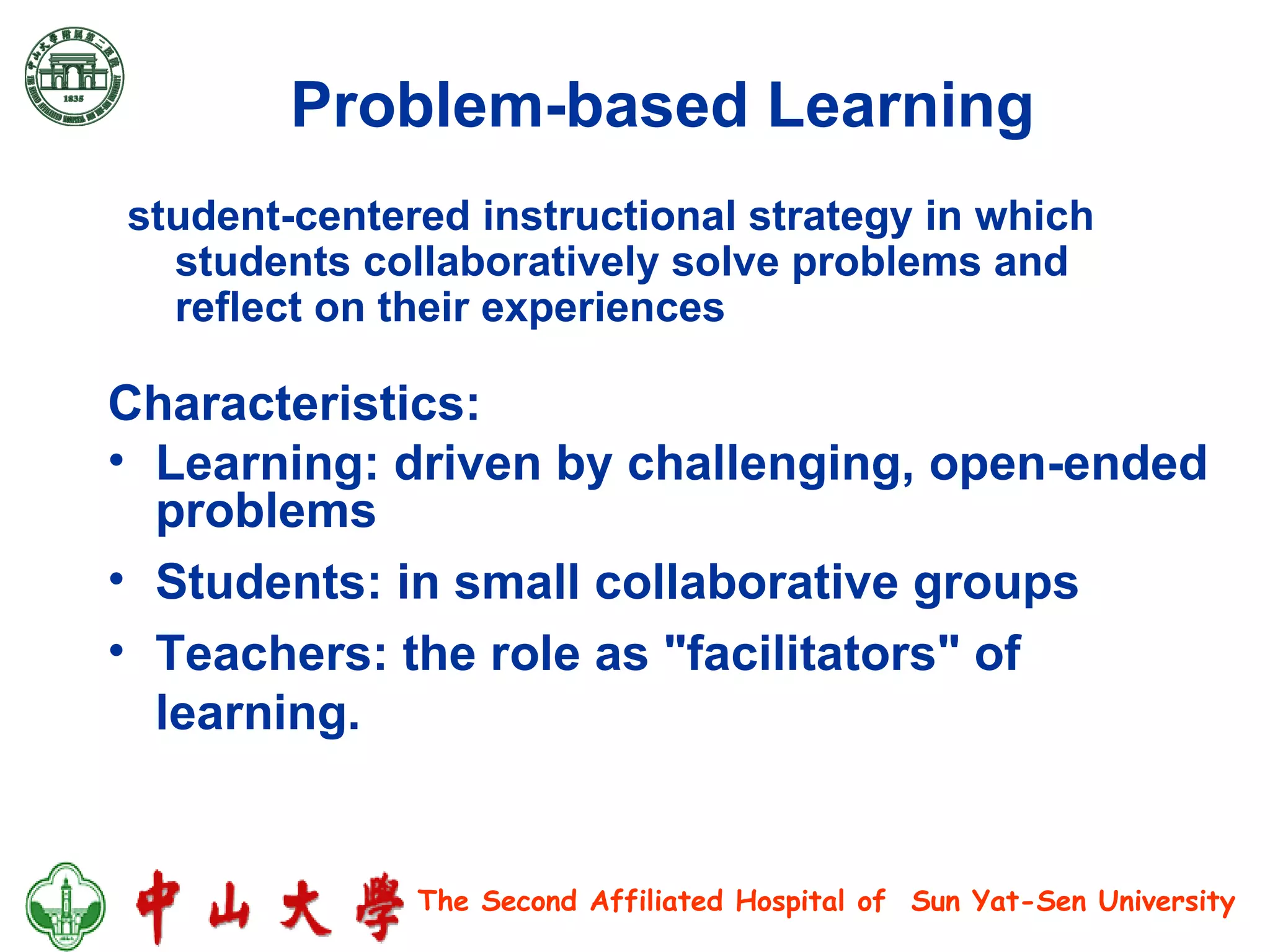 Problem-based Learning   Characteristics: Learning: driven by challenging, open-ended problems  Students: in small collaborative groups  Teachers: the role as "facilitators" of learning.  student-centered instructional strategy in which students collaboratively solve problems and reflect on their experiences 