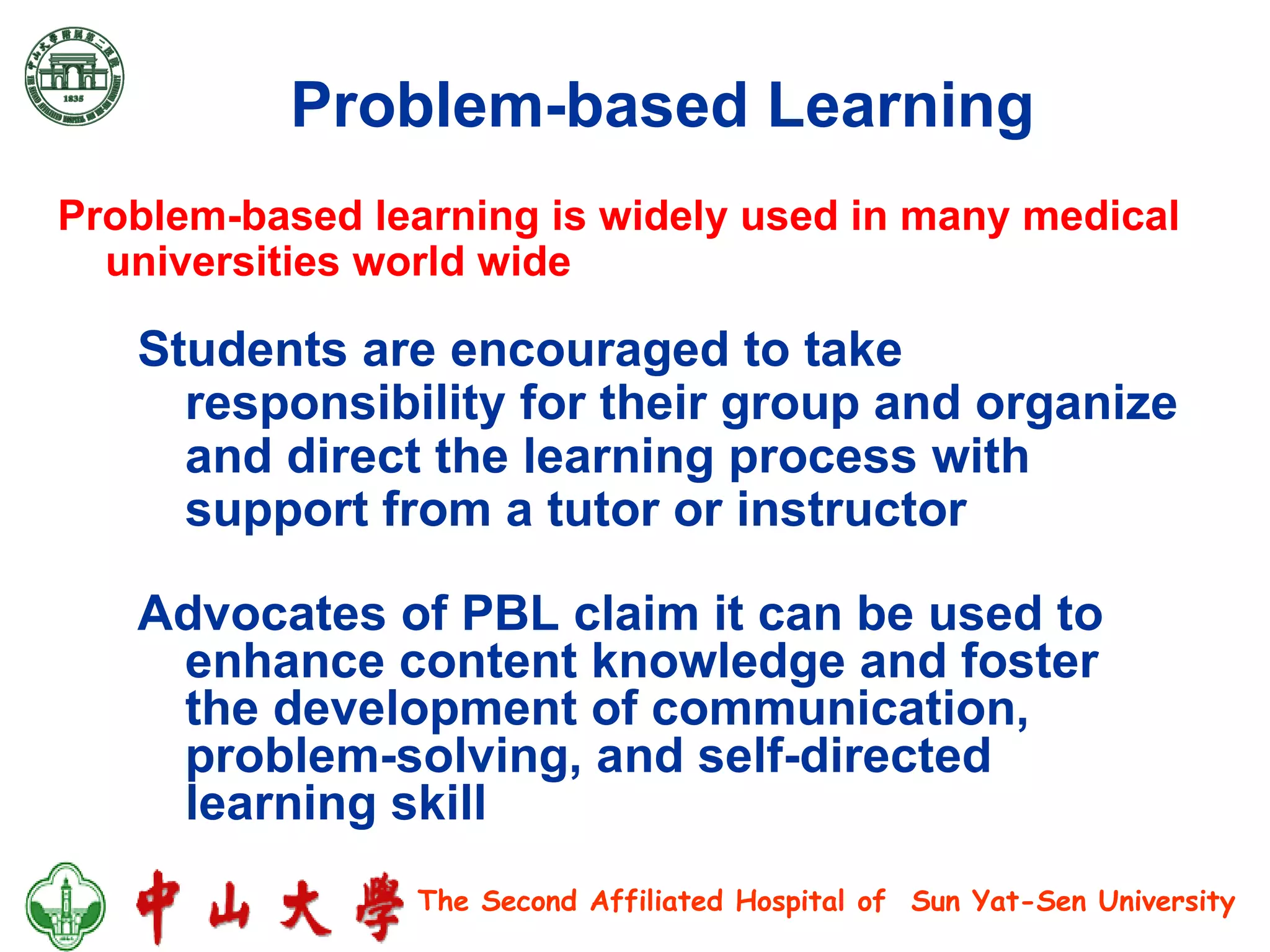 Problem-based Learning   Advocates of PBL claim it can be used to enhance content knowledge and foster the development of communication, problem-solving, and self-directed learning skill Students are encouraged to take responsibility for their group and organize and direct the learning process with support from a tutor or instructor Problem-based learning is widely used in many medical universities world wide  