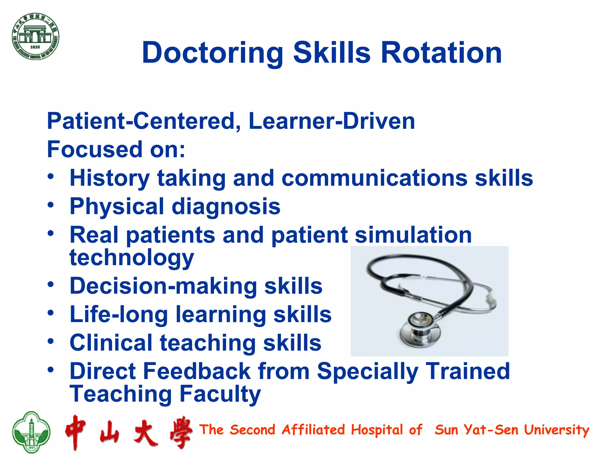 Doctoring Skills Rotation Patient-Centered, Learner-Driven  Focused on: History taking and communications skills Physical diagnosis Real patients and patient simulation technology Decision-making skills Life-long learning skills Clinical teaching skills Direct Feedback from Specially Trained Teaching Faculty 