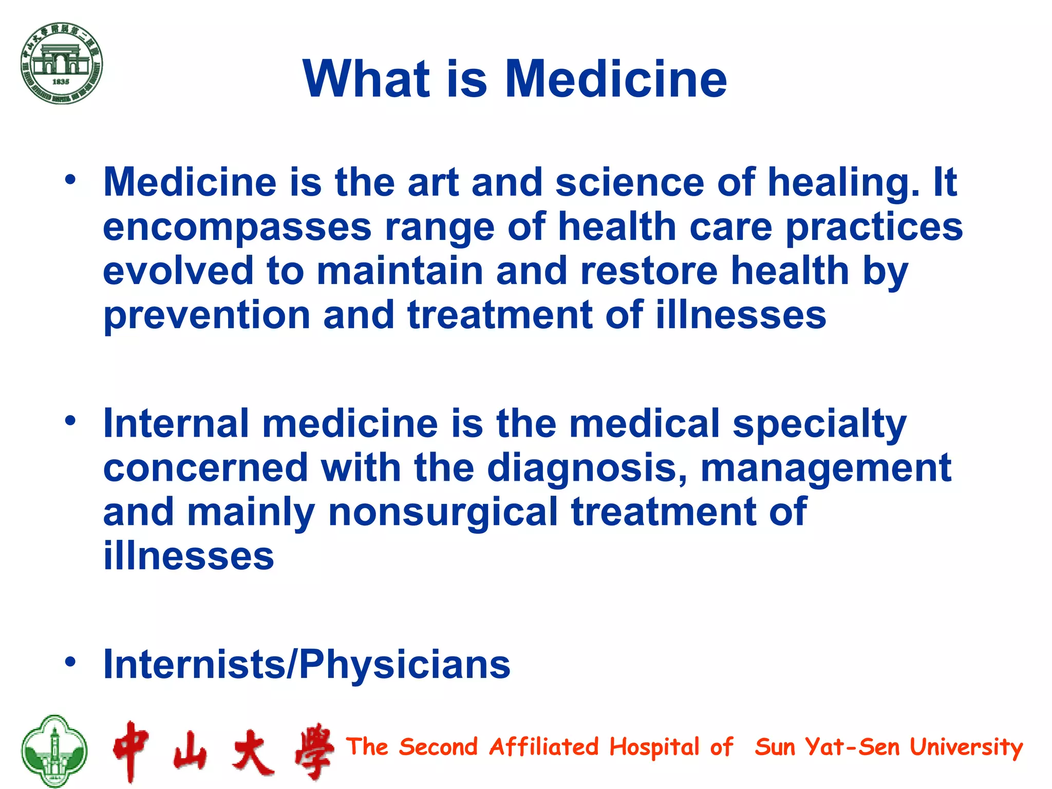 What is Medicine   Medicine is the art and science of healing. It encompasses range of health care practices evolved to maintain and restore health by prevention and treatment of illnesses Internal medicine is the medical specialty concerned with the diagnosis, management and mainly nonsurgical treatment of illnesses Internists/Physicians 