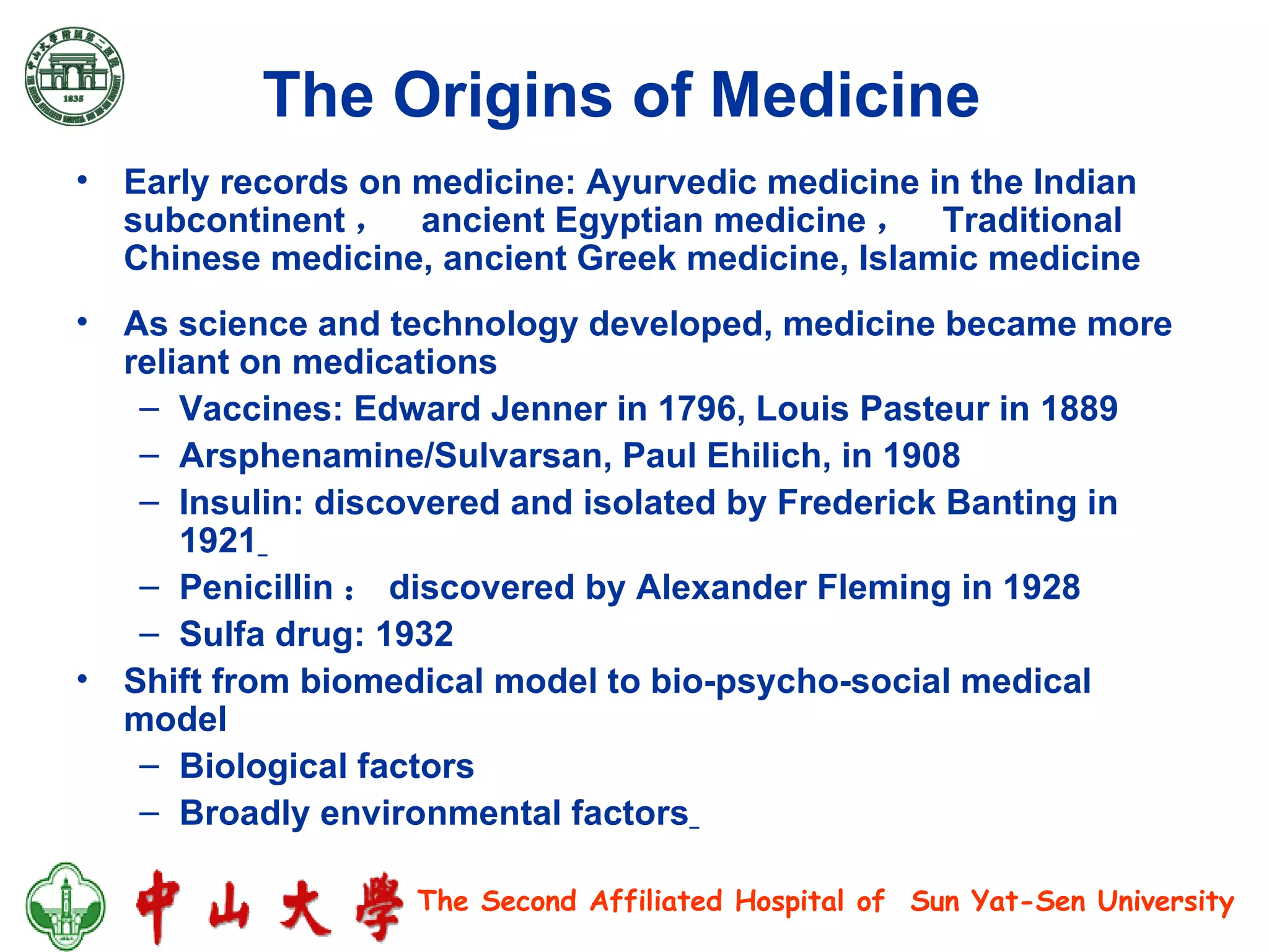 The Origins of Medicine   Early records on medicine: Ayurvedic medicine in the Indian subcontinent ，  ancient Egyptian medicine ，  Traditional Chinese medicine, ancient Greek medicine, Islamic medicine As science and technology developed, medicine became more reliant on medications  Vaccines: Edward Jenner in 1796, Louis Pasteur in 1889  Arsphenamine/Sulvarsan, Paul Ehilich, in 1908  Insulin: discovered and isolated by Frederick Banting in 1921   Penicillin ： discovered by Alexander Fleming in 1928  Sulfa drug: 1932 Shift from biomedical model to bio-psycho-social medical model Biological factors  Broadly environmental factors   