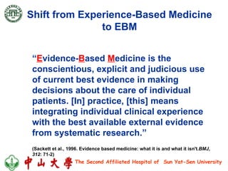 Shift from Experience-Based Medicine  to EBM  “ E vidence- B ased  M edicine is the conscientious, explicit and judicious use of current best evidence in making decisions about the care of individual patients. [In] practice, [this] means integrating individual clinical experience with the best available external evidence from systematic research.” (Sackett et al., 1996.  Evidence based medicine: what it is and what it isn't. BMJ ,  312 : 71-2) 