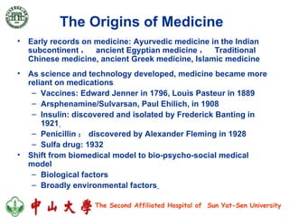 The Origins of Medicine   Early records on medicine: Ayurvedic medicine in the Indian subcontinent ，  ancient Egyptian medicine ，  Traditional Chinese medicine, ancient Greek medicine, Islamic medicine As science and technology developed, medicine became more reliant on medications  Vaccines: Edward Jenner in 1796, Louis Pasteur in 1889  Arsphenamine/Sulvarsan, Paul Ehilich, in 1908  Insulin: discovered and isolated by Frederick Banting in 1921   Penicillin ： discovered by Alexander Fleming in 1928  Sulfa drug: 1932 Shift from biomedical model to bio-psycho-social medical model Biological factors  Broadly environmental factors   