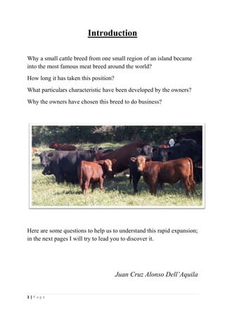 Introduction<br />Why a small cattle breed from one small region of an island became into the most famous meat breed around the world?<br />How long it has taken this position?<br />What particulars characteristic have been developed by the owners?<br />Why the owners have chosen this breed to do business?<br />Here are some questions to help us to understand this rapid expansion; in the next pages I will try to lead you to discover it.<br />Juan Cruz Alonso Dell’Aquila<br />