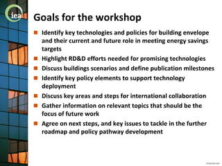 Goals for the workshop
 Identify key technologies and policies for building envelope
    and their current and future role in meeting energy savings
    targets
   Highlight RD&D efforts needed for promising technologies
   Discuss buildings scenarios and define publication milestones
   Identify key policy elements to support technology
    deployment
   Discuss key areas and steps for international collaboration
   Gather information on relevant topics that should be the
    focus of future work
   Agree on next steps, and key issues to tackle in the further
    roadmap and policy pathway development



                                                              © OECD/IEA 2011
 