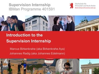 Supervision Internship
 IBMan Programme 401591




Introduction to the
Supervision Internship
 Marcus Birkenkrahe (aka Birkenkrahe Aya)
 Johannes Radig (aka Johannes Edelmann)
 