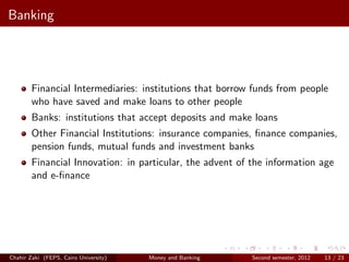 Banking




        Financial Intermediaries: institutions that borrow funds from people
        who have saved and make loans to other people
        Banks: institutions that accept deposits and make loans
        Other Financial Institutions: insurance companies, ﬁnance companies,
        pension funds, mutual funds and investment banks
        Financial Innovation: in particular, the advent of the information age
        and e-ﬁnance




Chahir Zaki (FEPS, Cairo University)   Money and Banking   Second semester, 2012   13 / 23
 