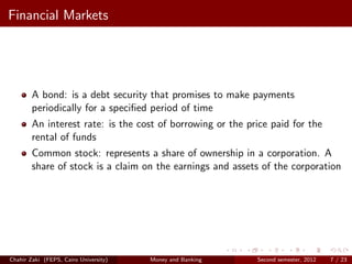 Financial Markets




        A bond: is a debt security that promises to make payments
        periodically for a speciﬁed period of time
        An interest rate: is the cost of borrowing or the price paid for the
        rental of funds
        Common stock: represents a share of ownership in a corporation. A
        share of stock is a claim on the earnings and assets of the corporation




Chahir Zaki (FEPS, Cairo University)   Money and Banking    Second semester, 2012   7 / 23
 