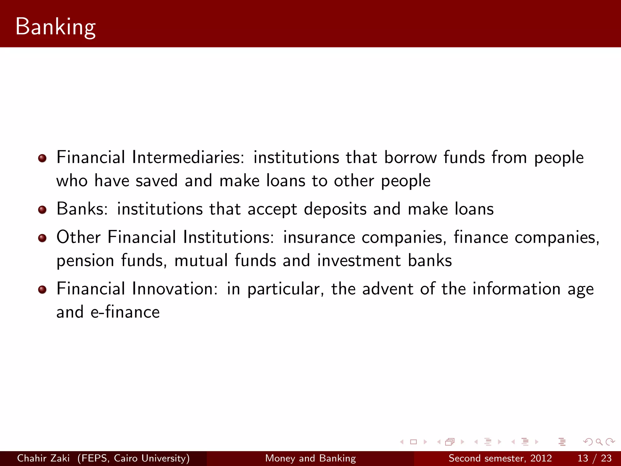 Banking




        Financial Intermediaries: institutions that borrow funds from people
        who have saved and make loans to other people
        Banks: institutions that accept deposits and make loans
        Other Financial Institutions: insurance companies, ﬁnance companies,
        pension funds, mutual funds and investment banks
        Financial Innovation: in particular, the advent of the information age
        and e-ﬁnance




Chahir Zaki (FEPS, Cairo University)   Money and Banking   Second semester, 2012   13 / 23
 