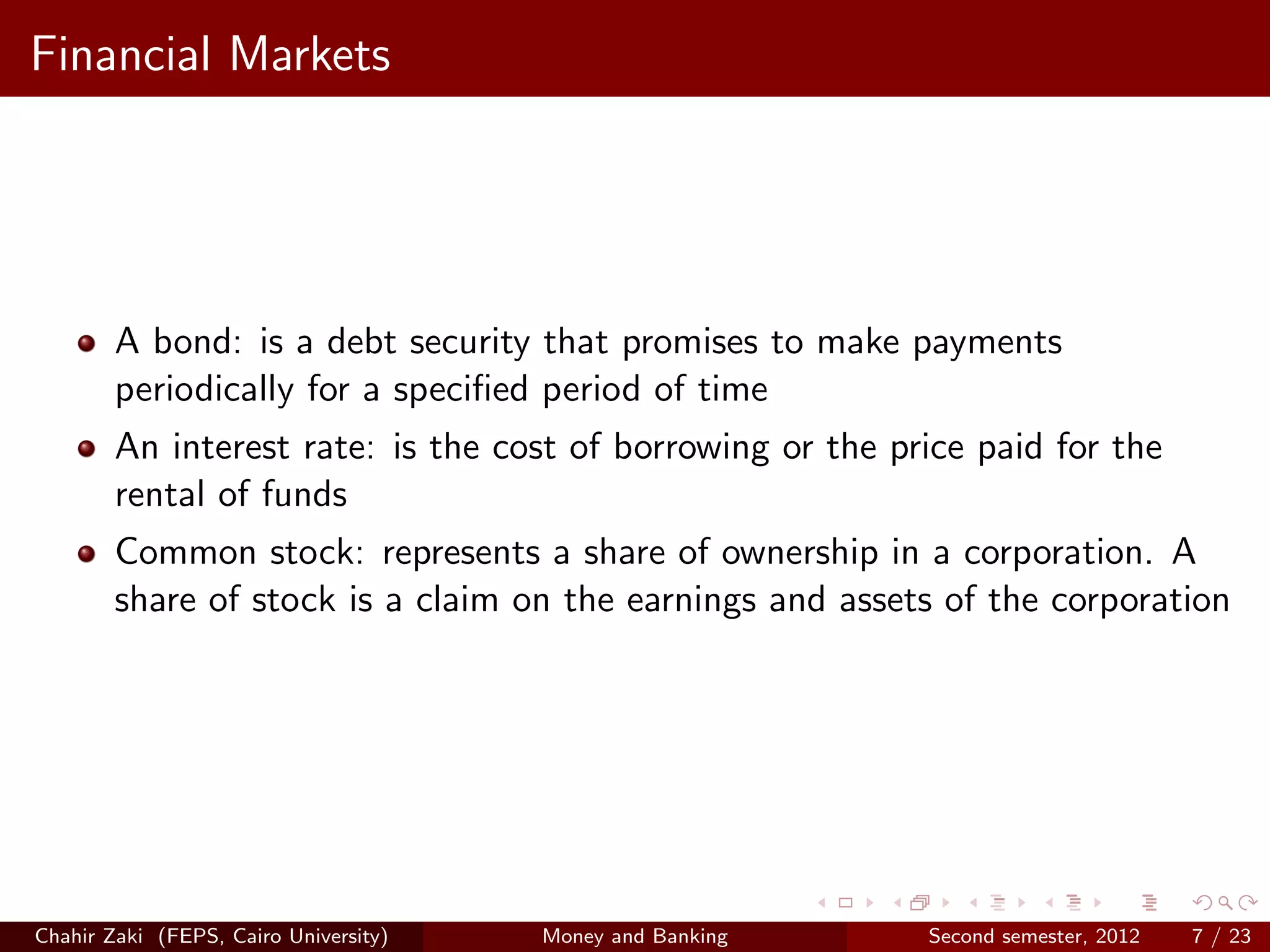 Financial Markets




        A bond: is a debt security that promises to make payments
        periodically for a speciﬁed period of time
        An interest rate: is the cost of borrowing or the price paid for the
        rental of funds
        Common stock: represents a share of ownership in a corporation. A
        share of stock is a claim on the earnings and assets of the corporation




Chahir Zaki (FEPS, Cairo University)   Money and Banking    Second semester, 2012   7 / 23
 