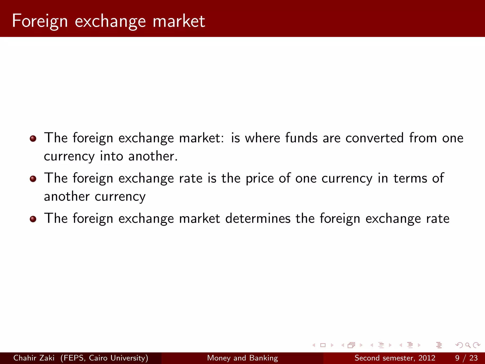 Foreign exchange market




        The foreign exchange market: is where funds are converted from one
        currency into another.
        The foreign exchange rate is the price of one currency in terms of
        another currency
        The foreign exchange market determines the foreign exchange rate




Chahir Zaki (FEPS, Cairo University)   Money and Banking   Second semester, 2012   9 / 23
 