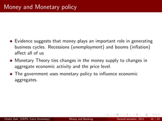 Money and Monetary policy




        Evidence suggests that money plays an important role in generating
        business cycles. Recessions (unemployment) and booms (inﬂation)
        aﬀect all of us
        Monetary Theory ties changes in the money supply to changes in
        aggregate economic activity and the price level.
        The government uses monetary policy to inﬂuence economic
        aggregates.




Chahir Zaki (FEPS, Cairo University)   Money and Banking   Second semester, 2012   16 / 23
 