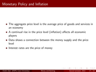 Monetary Policy and Inﬂation




        The aggregate price level is the average price of goods and services in
        an economy
        A continual rise in the price level (inﬂation) aﬀects all economic
        players
        Data shows a connection between the money supply and the price
        level
        Interest rates are the price of money




Chahir Zaki (FEPS, Cairo University)   Money and Banking   Second semester, 2012   17 / 23
 