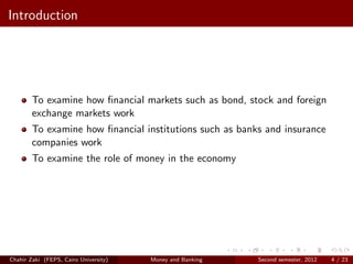Introduction




        To examine how ﬁnancial markets such as bond, stock and foreign
        exchange markets work
        To examine how ﬁnancial institutions such as banks and insurance
        companies work
        To examine the role of money in the economy




Chahir Zaki (FEPS, Cairo University)   Money and Banking   Second semester, 2012   4 / 23
 