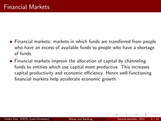 Financial Markets




        Financial markets: markets in which funds are transferred from people
        who have an excess of available funds to people who have a shortage
        of funds.
        Financial markets improve the allocation of capital by channeling
        funds to entities which use capital most productive. This increases
        capital productivity and economic eﬃciency. Hence well-functioning
        ﬁnancial markets help accelerate economic growth.




Chahir Zaki (FEPS, Cairo University)   Money and Banking   Second semester, 2012   6 / 23
 