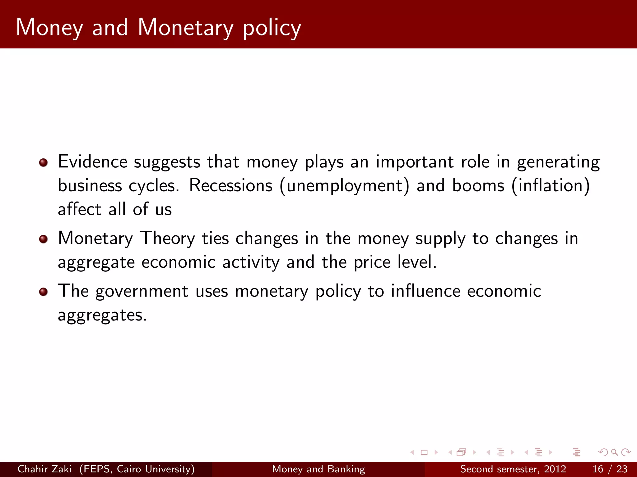 Money and Monetary policy




        Evidence suggests that money plays an important role in generating
        business cycles. Recessions (unemployment) and booms (inﬂation)
        aﬀect all of us
        Monetary Theory ties changes in the money supply to changes in
        aggregate economic activity and the price level.
        The government uses monetary policy to inﬂuence economic
        aggregates.




Chahir Zaki (FEPS, Cairo University)   Money and Banking   Second semester, 2012   16 / 23
 
