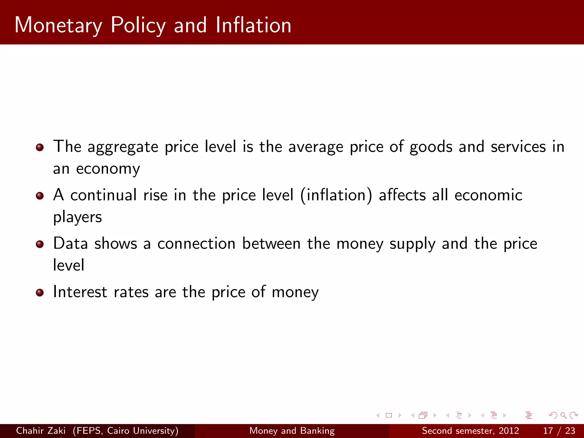 Monetary Policy and Inﬂation




        The aggregate price level is the average price of goods and services in
        an economy
        A continual rise in the price level (inﬂation) aﬀects all economic
        players
        Data shows a connection between the money supply and the price
        level
        Interest rates are the price of money




Chahir Zaki (FEPS, Cairo University)   Money and Banking   Second semester, 2012   17 / 23
 