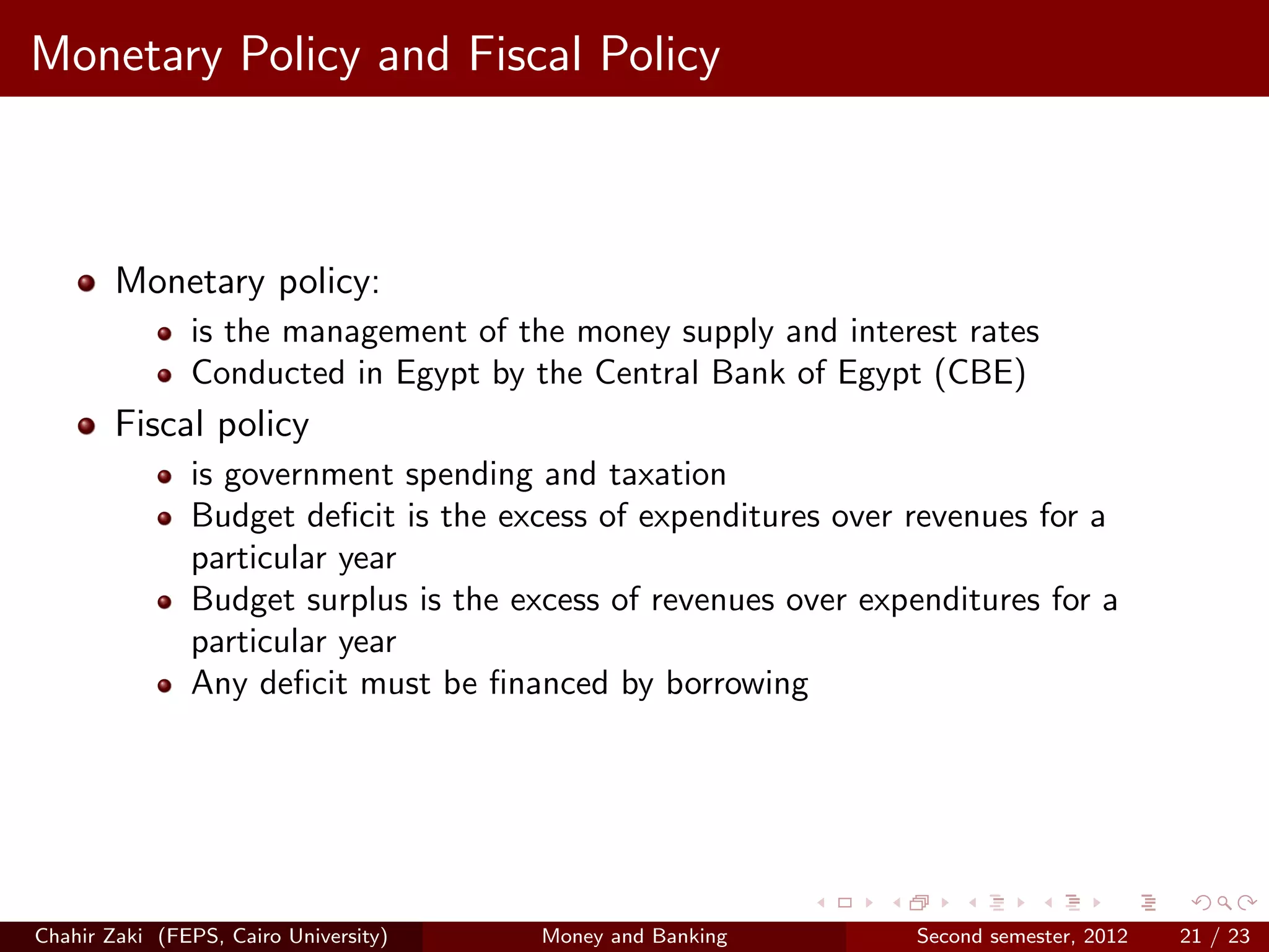 Monetary Policy and Fiscal Policy



        Monetary policy:
               is the management of the money supply and interest rates
               Conducted in Egypt by the Central Bank of Egypt (CBE)
        Fiscal policy
               is government spending and taxation
               Budget deﬁcit is the excess of expenditures over revenues for a
               particular year
               Budget surplus is the excess of revenues over expenditures for a
               particular year
               Any deﬁcit must be ﬁnanced by borrowing




Chahir Zaki (FEPS, Cairo University)   Money and Banking         Second semester, 2012   21 / 23
 