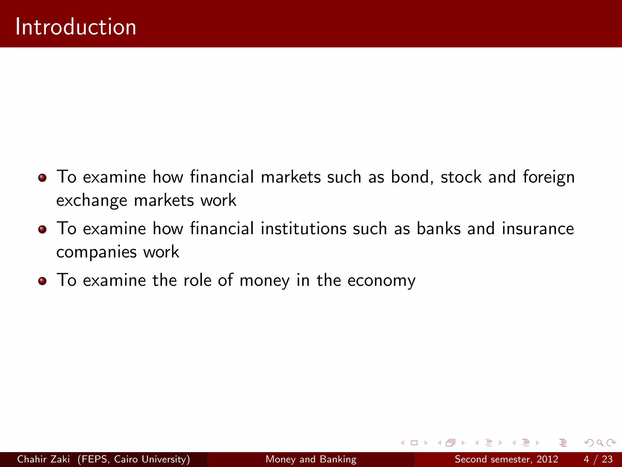 Introduction




        To examine how ﬁnancial markets such as bond, stock and foreign
        exchange markets work
        To examine how ﬁnancial institutions such as banks and insurance
        companies work
        To examine the role of money in the economy




Chahir Zaki (FEPS, Cairo University)   Money and Banking   Second semester, 2012   4 / 23
 