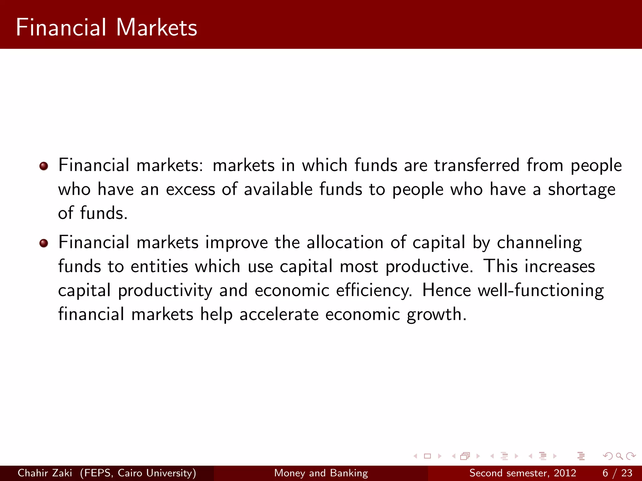 Financial Markets




        Financial markets: markets in which funds are transferred from people
        who have an excess of available funds to people who have a shortage
        of funds.
        Financial markets improve the allocation of capital by channeling
        funds to entities which use capital most productive. This increases
        capital productivity and economic eﬃciency. Hence well-functioning
        ﬁnancial markets help accelerate economic growth.




Chahir Zaki (FEPS, Cairo University)   Money and Banking   Second semester, 2012   6 / 23
 
