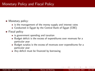 Monetary Policy and Fiscal Policy



        Monetary policy:
               is the management of the money supply and interest rates
               Conducted in Egypt by the Central Bank of Egypt (CBE)
        Fiscal policy
               is government spending and taxation
               Budget deﬁcit is the excess of expenditures over revenues for a
               particular year
               Budget surplus is the excess of revenues over expenditures for a
               particular year
               Any deﬁcit must be ﬁnanced by borrowing




Chahir Zaki (FEPS, Cairo University)   Money and Banking         Second semester, 2012   21 / 23
 