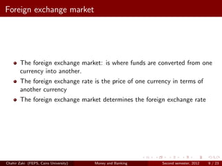 Foreign exchange market




        The foreign exchange market: is where funds are converted from one
        currency into another.
        The foreign exchange rate is the price of one currency in terms of
        another currency
        The foreign exchange market determines the foreign exchange rate




Chahir Zaki (FEPS, Cairo University)   Money and Banking   Second semester, 2012   9 / 23
 