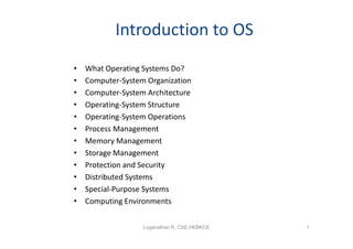 Introduction to OS
•   What Operating Systems Do?
•   Computer-System Organization
•   Computer-System Architecture
•   Operating-System Structure
•   Operating-System Operations
•   Process Management
•   Memory Management
•   Storage Management
•   Protection and Security
•   Distributed Systems
•   Special-Purpose Systems
•   Computing Environments


                   Loganathan R, CSE,HKBKCE   1
 