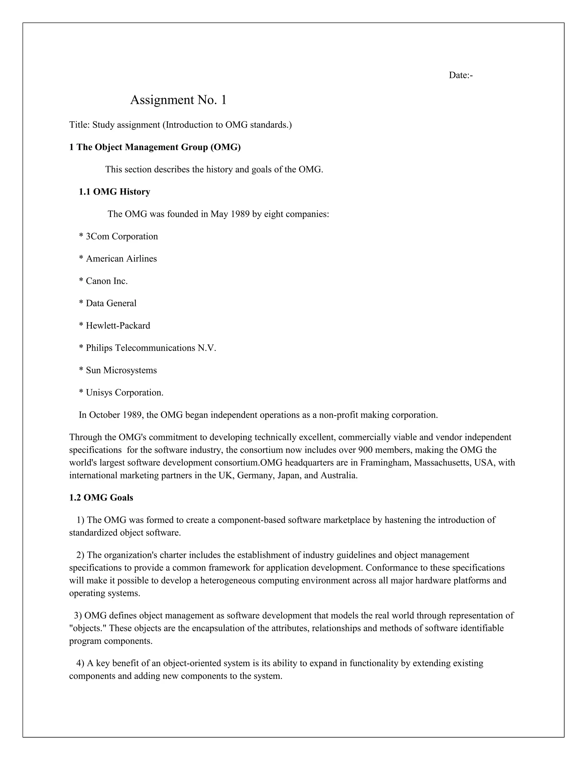 Date:-

                 Assignment No. 1
Title: Study assignment (Introduction to OMG standards.)

1 The Object Management Group (OMG)

         This section describes the history and goals of the OMG.

  1.1 OMG History

          The OMG was founded in May 1989 by eight companies:

  * 3Com Corporation

  * American Airlines

  * Canon Inc.

  * Data General

  * Hewlett-Packard

  * Philips Telecommunications N.V.

  * Sun Microsystems

  * Unisys Corporation.

  In October 1989, the OMG began independent operations as a non-profit making corporation.

Through the OMG's commitment to developing technically excellent, commercially viable and vendor independent
specifications for the software industry, the consortium now includes over 900 members, making the OMG the
world's largest software development consortium.OMG headquarters are in Framingham, Massachusetts, USA, with
international marketing partners in the UK, Germany, Japan, and Australia.

1.2 OMG Goals

  1) The OMG was formed to create a component-based software marketplace by hastening the introduction of
standardized object software.

  2) The organization's charter includes the establishment of industry guidelines and object management
specifications to provide a common framework for application development. Conformance to these specifications
will make it possible to develop a heterogeneous computing environment across all major hardware platforms and
operating systems.

 3) OMG defines object management as software development that models the real world through representation of
"objects." These objects are the encapsulation of the attributes, relationships and methods of software identifiable
program components.

  4) A key benefit of an object-oriented system is its ability to expand in functionality by extending existing
components and adding new components to the system.
 