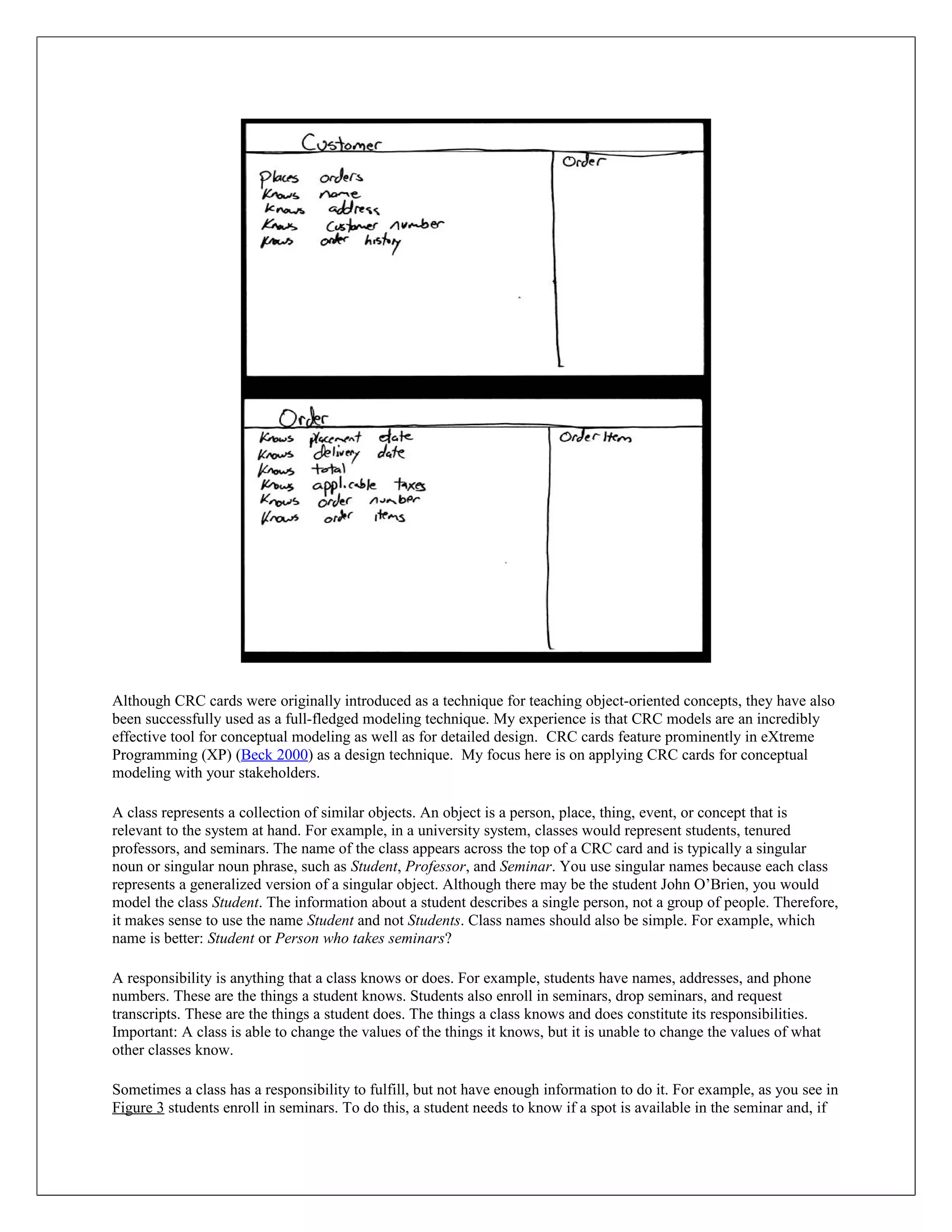 Although CRC cards were originally introduced as a technique for teaching object-oriented concepts, they have also
been successfully used as a full-fledged modeling technique. My experience is that CRC models are an incredibly
effective tool for conceptual modeling as well as for detailed design. CRC cards feature prominently in eXtreme
Programming (XP) (Beck 2000) as a design technique. My focus here is on applying CRC cards for conceptual
modeling with your stakeholders.

A class represents a collection of similar objects. An object is a person, place, thing, event, or concept that is
relevant to the system at hand. For example, in a university system, classes would represent students, tenured
professors, and seminars. The name of the class appears across the top of a CRC card and is typically a singular
noun or singular noun phrase, such as Student, Professor, and Seminar. You use singular names because each class
represents a generalized version of a singular object. Although there may be the student John O’Brien, you would
model the class Student. The information about a student describes a single person, not a group of people. Therefore,
it makes sense to use the name Student and not Students. Class names should also be simple. For example, which
name is better: Student or Person who takes seminars?

A responsibility is anything that a class knows or does. For example, students have names, addresses, and phone
numbers. These are the things a student knows. Students also enroll in seminars, drop seminars, and request
transcripts. These are the things a student does. The things a class knows and does constitute its responsibilities.
Important: A class is able to change the values of the things it knows, but it is unable to change the values of what
other classes know.

Sometimes a class has a responsibility to fulfill, but not have enough information to do it. For example, as you see in
Figure 3 students enroll in seminars. To do this, a student needs to know if a spot is available in the seminar and, if
 