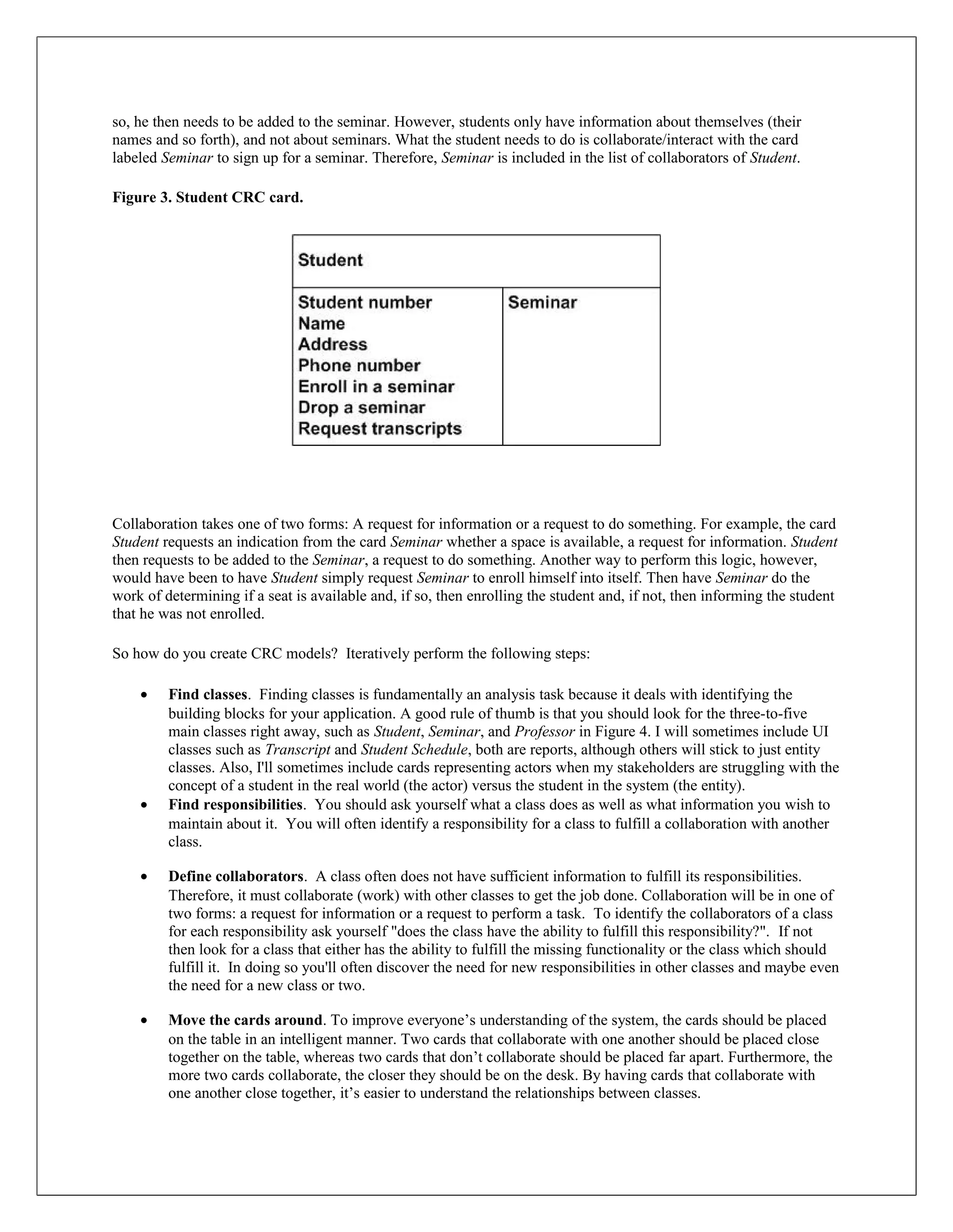 so, he then needs to be added to the seminar. However, students only have information about themselves (their
names and so forth), and not about seminars. What the student needs to do is collaborate/interact with the card
labeled Seminar to sign up for a seminar. Therefore, Seminar is included in the list of collaborators of Student.

Figure 3. Student CRC card.




Collaboration takes one of two forms: A request for information or a request to do something. For example, the card
Student requests an indication from the card Seminar whether a space is available, a request for information. Student
then requests to be added to the Seminar, a request to do something. Another way to perform this logic, however,
would have been to have Student simply request Seminar to enroll himself into itself. Then have Seminar do the
work of determining if a seat is available and, if so, then enrolling the student and, if not, then informing the student
that he was not enrolled.

So how do you create CRC models? Iteratively perform the following steps:

    •    Find classes. Finding classes is fundamentally an analysis task because it deals with identifying the
         building blocks for your application. A good rule of thumb is that you should look for the three-to-five
         main classes right away, such as Student, Seminar, and Professor in Figure 4. I will sometimes include UI
         classes such as Transcript and Student Schedule, both are reports, although others will stick to just entity
         classes. Also, I'll sometimes include cards representing actors when my stakeholders are struggling with the
         concept of a student in the real world (the actor) versus the student in the system (the entity).
    •    Find responsibilities. You should ask yourself what a class does as well as what information you wish to
         maintain about it. You will often identify a responsibility for a class to fulfill a collaboration with another
         class.

    •    Define collaborators. A class often does not have sufficient information to fulfill its responsibilities.
         Therefore, it must collaborate (work) with other classes to get the job done. Collaboration will be in one of
         two forms: a request for information or a request to perform a task. To identify the collaborators of a class
         for each responsibility ask yourself "does the class have the ability to fulfill this responsibility?". If not
         then look for a class that either has the ability to fulfill the missing functionality or the class which should
         fulfill it. In doing so you'll often discover the need for new responsibilities in other classes and maybe even
         the need for a new class or two.

    •    Move the cards around. To improve everyone’s understanding of the system, the cards should be placed
         on the table in an intelligent manner. Two cards that collaborate with one another should be placed close
         together on the table, whereas two cards that don’t collaborate should be placed far apart. Furthermore, the
         more two cards collaborate, the closer they should be on the desk. By having cards that collaborate with
         one another close together, it’s easier to understand the relationships between classes.
 