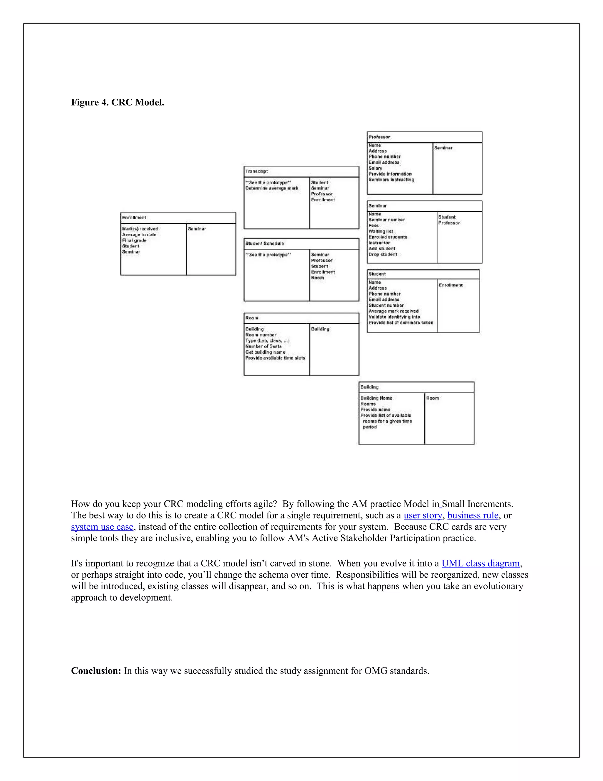 Figure 4. CRC Model.




How do you keep your CRC modeling efforts agile? By following the AM practice Model in Small Increments.
The best way to do this is to create a CRC model for a single requirement, such as a user story, business rule, or
system use case, instead of the entire collection of requirements for your system. Because CRC cards are very
simple tools they are inclusive, enabling you to follow AM's Active Stakeholder Participation practice.

It's important to recognize that a CRC model isn’t carved in stone. When you evolve it into a UML class diagram,
or perhaps straight into code, you’ll change the schema over time. Responsibilities will be reorganized, new classes
will be introduced, existing classes will disappear, and so on. This is what happens when you take an evolutionary
approach to development.




Conclusion: In this way we successfully studied the study assignment for OMG standards.
 