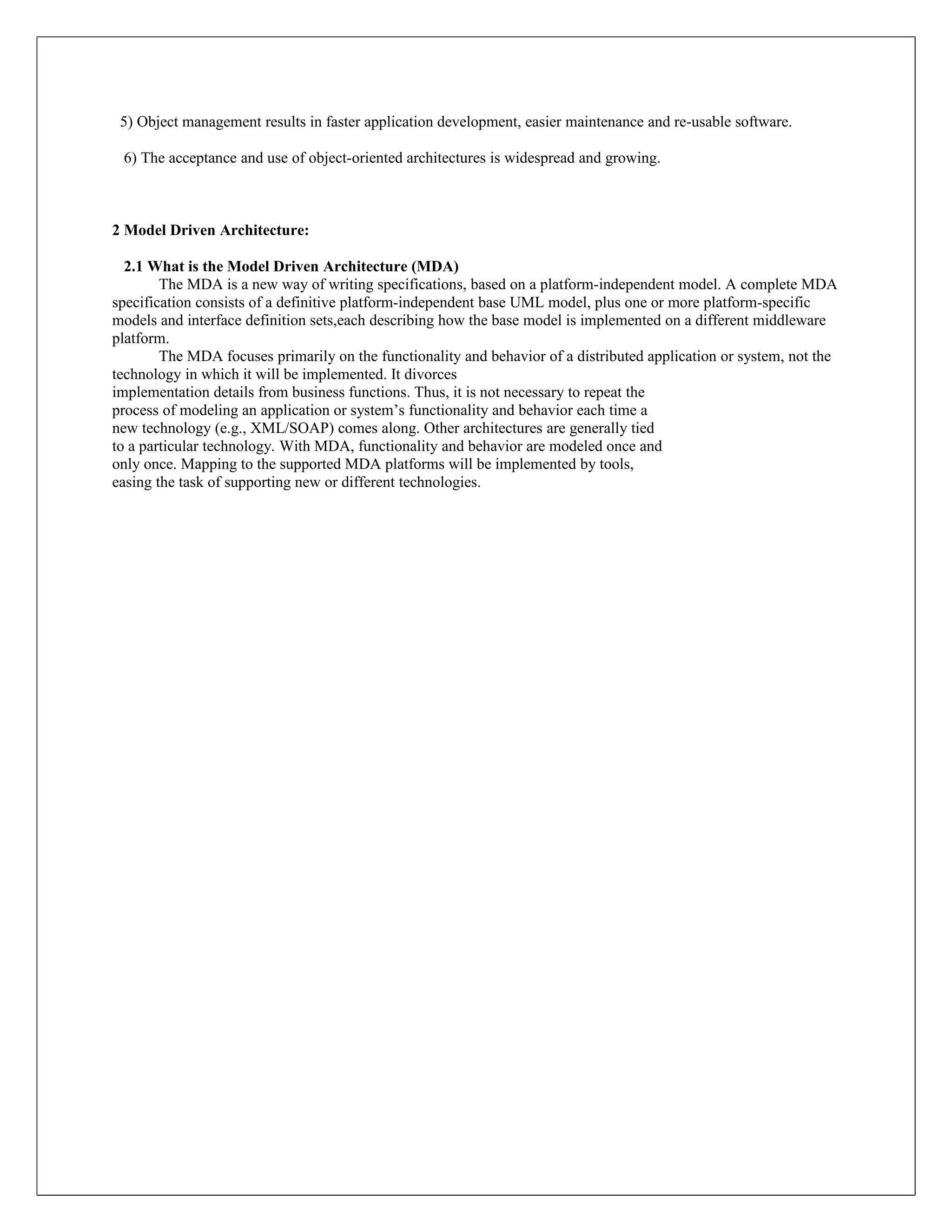 5) Object management results in faster application development, easier maintenance and re-usable software.

 6) The acceptance and use of object-oriented architectures is widespread and growing.



2 Model Driven Architecture:

  2.1 What is the Model Driven Architecture (MDA)
        The MDA is a new way of writing specifications, based on a platform-independent model. A complete MDA
specification consists of a definitive platform-independent base UML model, plus one or more platform-specific
models and interface definition sets,each describing how the base model is implemented on a different middleware
platform.
        The MDA focuses primarily on the functionality and behavior of a distributed application or system, not the
technology in which it will be implemented. It divorces
implementation details from business functions. Thus, it is not necessary to repeat the
process of modeling an application or system’s functionality and behavior each time a
new technology (e.g., XML/SOAP) comes along. Other architectures are generally tied
to a particular technology. With MDA, functionality and behavior are modeled once and
only once. Mapping to the supported MDA platforms will be implemented by tools,
easing the task of supporting new or different technologies.
 