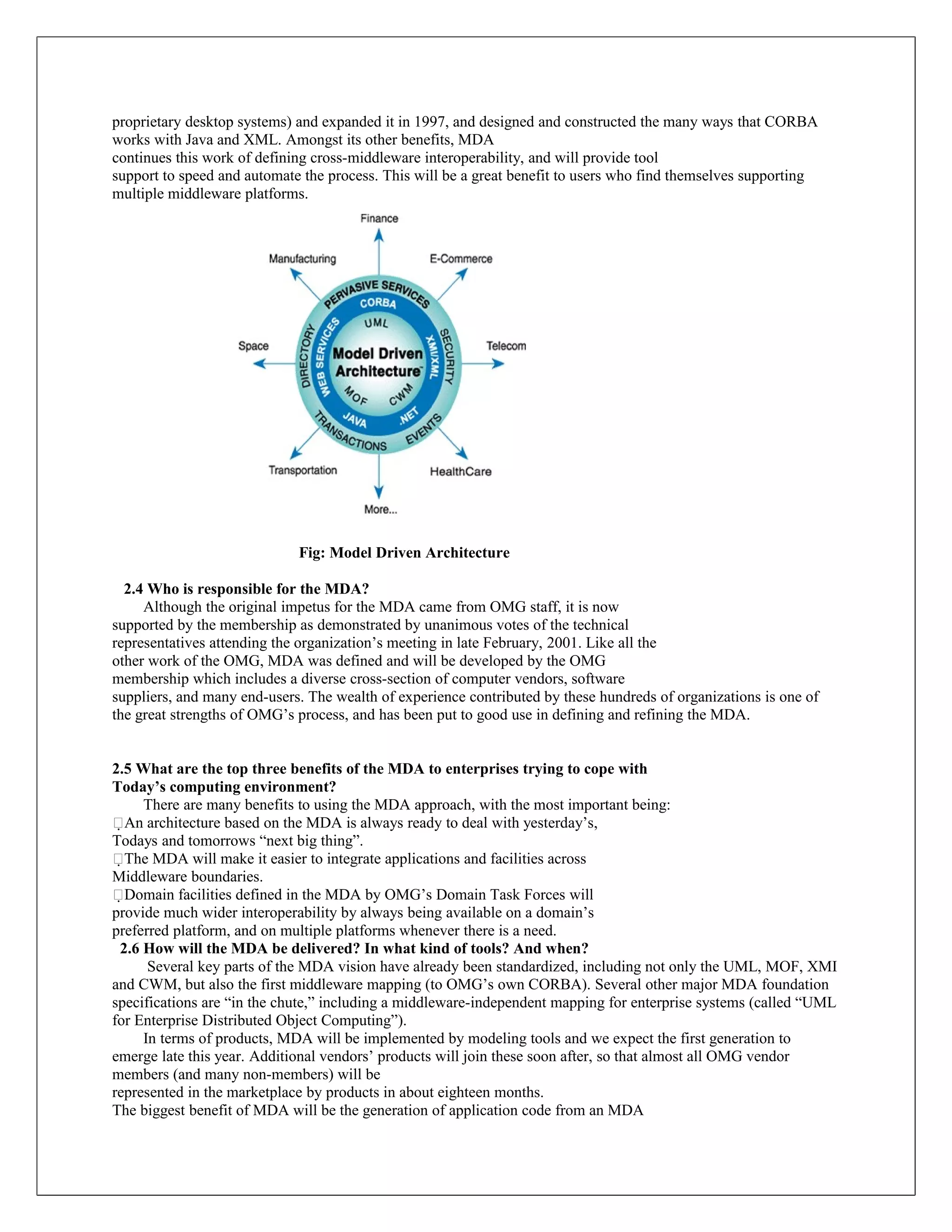 proprietary desktop systems) and expanded it in 1997, and designed and constructed the many ways that CORBA
works with Java and XML. Amongst its other benefits, MDA
continues this work of defining cross-middleware interoperability, and will provide tool
support to speed and automate the process. This will be a great benefit to users who find themselves supporting
multiple middleware platforms.




                             Fig: Model Driven Architecture

  2.4 Who is responsible for the MDA?
     Although the original impetus for the MDA came from OMG staff, it is now
supported by the membership as demonstrated by unanimous votes of the technical
representatives attending the organization’s meeting in late February, 2001. Like all the
other work of the OMG, MDA was defined and will be developed by the OMG
membership which includes a diverse cross-section of computer vendors, software
suppliers, and many end-users. The wealth of experience contributed by these hundreds of organizations is one of
the great strengths of OMG’s process, and has been put to good use in defining and refining the MDA.


2.5 What are the top three benefits of the MDA to enterprises trying to cope with
Today’s computing environment?
     There are many benefits to using the MDA approach, with the most important being:
An architecture based on the MDA is always ready to deal with yesterday’s,
Todays and tomorrows “next big thing”.
The MDA will make it easier to integrate applications and facilities across
Middleware boundaries.
Domain facilities defined in the MDA by OMG’s Domain Task Forces will
provide much wider interoperability by always being available on a domain’s
preferred platform, and on multiple platforms whenever there is a need.
 2.6 How will the MDA be delivered? In what kind of tools? And when?
      Several key parts of the MDA vision have already been standardized, including not only the UML, MOF, XMI
and CWM, but also the first middleware mapping (to OMG’s own CORBA). Several other major MDA foundation
specifications are “in the chute,” including a middleware-independent mapping for enterprise systems (called “UML
for Enterprise Distributed Object Computing”).
     In terms of products, MDA will be implemented by modeling tools and we expect the first generation to
emerge late this year. Additional vendors’ products will join these soon after, so that almost all OMG vendor
members (and many non-members) will be
represented in the marketplace by products in about eighteen months.
The biggest benefit of MDA will be the generation of application code from an MDA
 