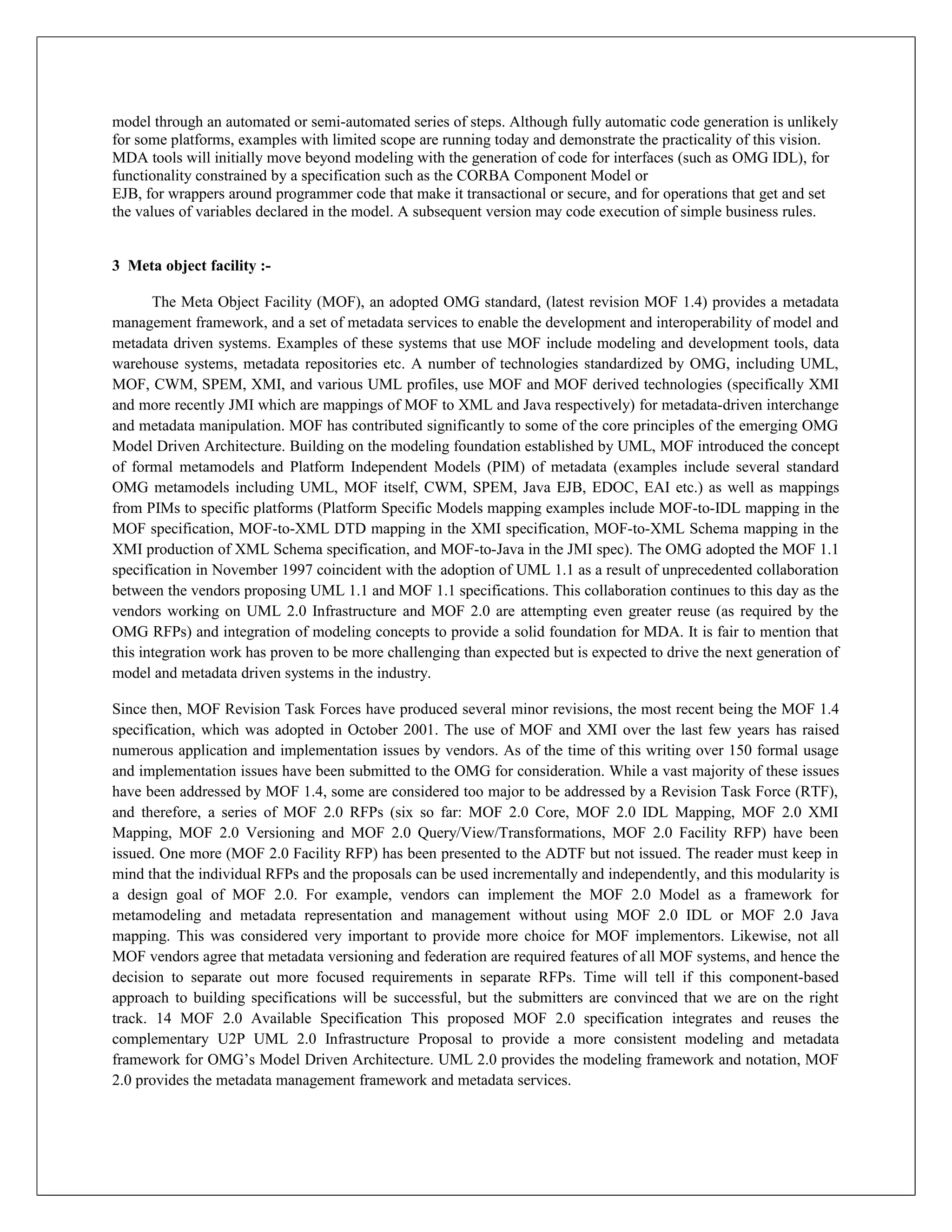 model through an automated or semi-automated series of steps. Although fully automatic code generation is unlikely
for some platforms, examples with limited scope are running today and demonstrate the practicality of this vision.
MDA tools will initially move beyond modeling with the generation of code for interfaces (such as OMG IDL), for
functionality constrained by a specification such as the CORBA Component Model or
EJB, for wrappers around programmer code that make it transactional or secure, and for operations that get and set
the values of variables declared in the model. A subsequent version may code execution of simple business rules.


3 Meta object facility :-

       The Meta Object Facility (MOF), an adopted OMG standard, (latest revision MOF 1.4) provides a metadata
management framework, and a set of metadata services to enable the development and interoperability of model and
metadata driven systems. Examples of these systems that use MOF include modeling and development tools, data
warehouse systems, metadata repositories etc. A number of technologies standardized by OMG, including UML,
MOF, CWM, SPEM, XMI, and various UML profiles, use MOF and MOF derived technologies (specifically XMI
and more recently JMI which are mappings of MOF to XML and Java respectively) for metadata-driven interchange
and metadata manipulation. MOF has contributed significantly to some of the core principles of the emerging OMG
Model Driven Architecture. Building on the modeling foundation established by UML, MOF introduced the concept
of formal metamodels and Platform Independent Models (PIM) of metadata (examples include several standard
OMG metamodels including UML, MOF itself, CWM, SPEM, Java EJB, EDOC, EAI etc.) as well as mappings
from PIMs to specific platforms (Platform Specific Models mapping examples include MOF-to-IDL mapping in the
MOF specification, MOF-to-XML DTD mapping in the XMI specification, MOF-to-XML Schema mapping in the
XMI production of XML Schema specification, and MOF-to-Java in the JMI spec). The OMG adopted the MOF 1.1
specification in November 1997 coincident with the adoption of UML 1.1 as a result of unprecedented collaboration
between the vendors proposing UML 1.1 and MOF 1.1 specifications. This collaboration continues to this day as the
vendors working on UML 2.0 Infrastructure and MOF 2.0 are attempting even greater reuse (as required by the
OMG RFPs) and integration of modeling concepts to provide a solid foundation for MDA. It is fair to mention that
this integration work has proven to be more challenging than expected but is expected to drive the next generation of
model and metadata driven systems in the industry.

Since then, MOF Revision Task Forces have produced several minor revisions, the most recent being the MOF 1.4
specification, which was adopted in October 2001. The use of MOF and XMI over the last few years has raised
numerous application and implementation issues by vendors. As of the time of this writing over 150 formal usage
and implementation issues have been submitted to the OMG for consideration. While a vast majority of these issues
have been addressed by MOF 1.4, some are considered too major to be addressed by a Revision Task Force (RTF),
and therefore, a series of MOF 2.0 RFPs (six so far: MOF 2.0 Core, MOF 2.0 IDL Mapping, MOF 2.0 XMI
Mapping, MOF 2.0 Versioning and MOF 2.0 Query/View/Transformations, MOF 2.0 Facility RFP) have been
issued. One more (MOF 2.0 Facility RFP) has been presented to the ADTF but not issued. The reader must keep in
mind that the individual RFPs and the proposals can be used incrementally and independently, and this modularity is
a design goal of MOF 2.0. For example, vendors can implement the MOF 2.0 Model as a framework for
metamodeling and metadata representation and management without using MOF 2.0 IDL or MOF 2.0 Java
mapping. This was considered very important to provide more choice for MOF implementors. Likewise, not all
MOF vendors agree that metadata versioning and federation are required features of all MOF systems, and hence the
decision to separate out more focused requirements in separate RFPs. Time will tell if this component-based
approach to building specifications will be successful, but the submitters are convinced that we are on the right
track. 14 MOF 2.0 Available Specification This proposed MOF 2.0 specification integrates and reuses the
complementary U2P UML 2.0 Infrastructure Proposal to provide a more consistent modeling and metadata
framework for OMG’s Model Driven Architecture. UML 2.0 provides the modeling framework and notation, MOF
2.0 provides the metadata management framework and metadata services.
 