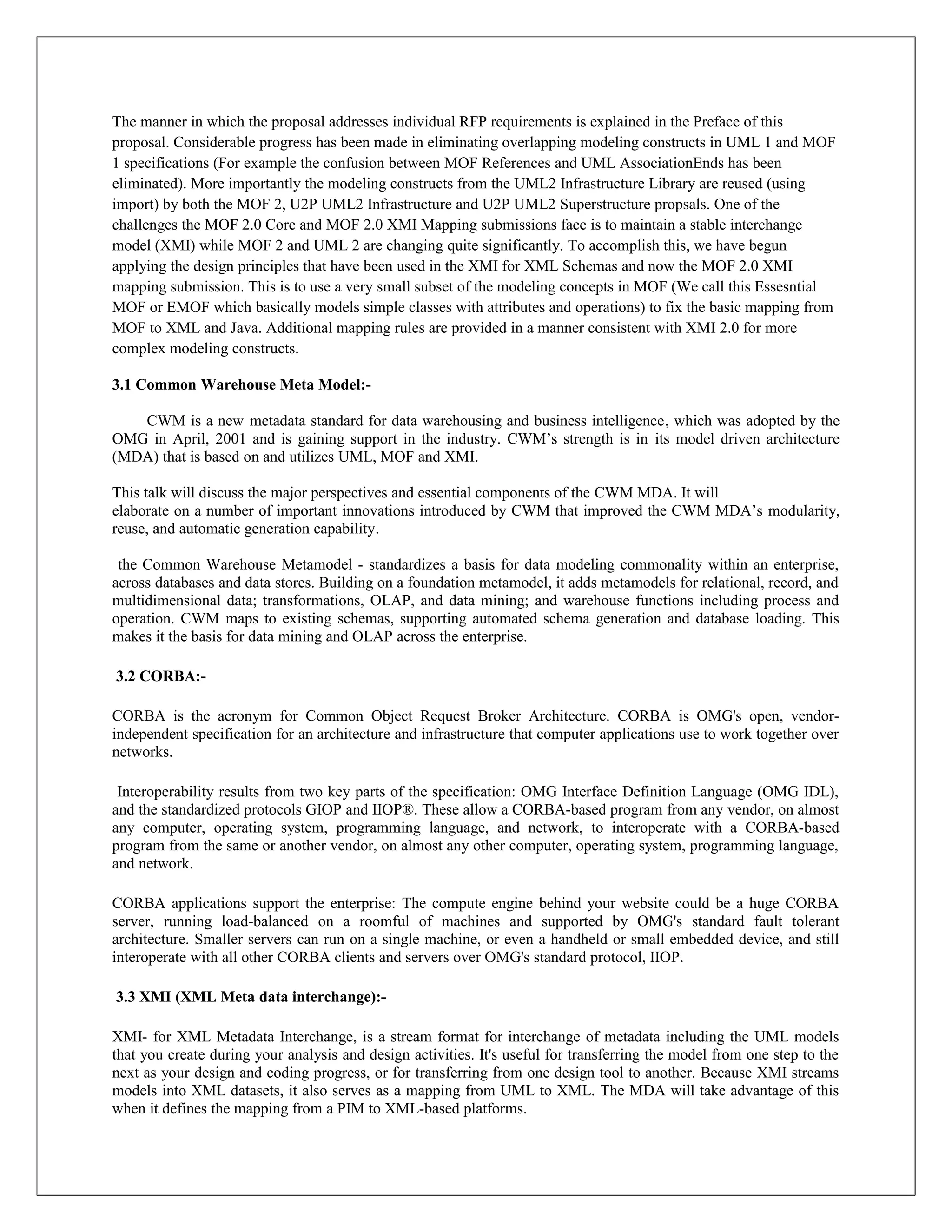 The manner in which the proposal addresses individual RFP requirements is explained in the Preface of this
proposal. Considerable progress has been made in eliminating overlapping modeling constructs in UML 1 and MOF
1 specifications (For example the confusion between MOF References and UML AssociationEnds has been
eliminated). More importantly the modeling constructs from the UML2 Infrastructure Library are reused (using
import) by both the MOF 2, U2P UML2 Infrastructure and U2P UML2 Superstructure propsals. One of the
challenges the MOF 2.0 Core and MOF 2.0 XMI Mapping submissions face is to maintain a stable interchange
model (XMI) while MOF 2 and UML 2 are changing quite significantly. To accomplish this, we have begun
applying the design principles that have been used in the XMI for XML Schemas and now the MOF 2.0 XMI
mapping submission. This is to use a very small subset of the modeling concepts in MOF (We call this Essesntial
MOF or EMOF which basically models simple classes with attributes and operations) to fix the basic mapping from
MOF to XML and Java. Additional mapping rules are provided in a manner consistent with XMI 2.0 for more
complex modeling constructs.

3.1 Common Warehouse Meta Model:-

   CWM is a new metadata standard for data warehousing and business intelligence, which was adopted by the
OMG in April, 2001 and is gaining support in the industry. CWM’s strength is in its model driven architecture
(MDA) that is based on and utilizes UML, MOF and XMI.

This talk will discuss the major perspectives and essential components of the CWM MDA. It will
elaborate on a number of important innovations introduced by CWM that improved the CWM MDA’s modularity,
reuse, and automatic generation capability.

 the Common Warehouse Metamodel - standardizes a basis for data modeling commonality within an enterprise,
across databases and data stores. Building on a foundation metamodel, it adds metamodels for relational, record, and
multidimensional data; transformations, OLAP, and data mining; and warehouse functions including process and
operation. CWM maps to existing schemas, supporting automated schema generation and database loading. This
makes it the basis for data mining and OLAP across the enterprise.

3.2 CORBA:-

CORBA is the acronym for Common Object Request Broker Architecture. CORBA is OMG's open, vendor-
independent specification for an architecture and infrastructure that computer applications use to work together over
networks.

 Interoperability results from two key parts of the specification: OMG Interface Definition Language (OMG IDL),
and the standardized protocols GIOP and IIOP®. These allow a CORBA-based program from any vendor, on almost
any computer, operating system, programming language, and network, to interoperate with a CORBA-based
program from the same or another vendor, on almost any other computer, operating system, programming language,
and network.

CORBA applications support the enterprise: The compute engine behind your website could be a huge CORBA
server, running load-balanced on a roomful of machines and supported by OMG's standard fault tolerant
architecture. Smaller servers can run on a single machine, or even a handheld or small embedded device, and still
interoperate with all other CORBA clients and servers over OMG's standard protocol, IIOP.

3.3 XMI (XML Meta data interchange):-

XMI- for XML Metadata Interchange, is a stream format for interchange of metadata including the UML models
that you create during your analysis and design activities. It's useful for transferring the model from one step to the
next as your design and coding progress, or for transferring from one design tool to another. Because XMI streams
models into XML datasets, it also serves as a mapping from UML to XML. The MDA will take advantage of this
when it defines the mapping from a PIM to XML-based platforms.
 