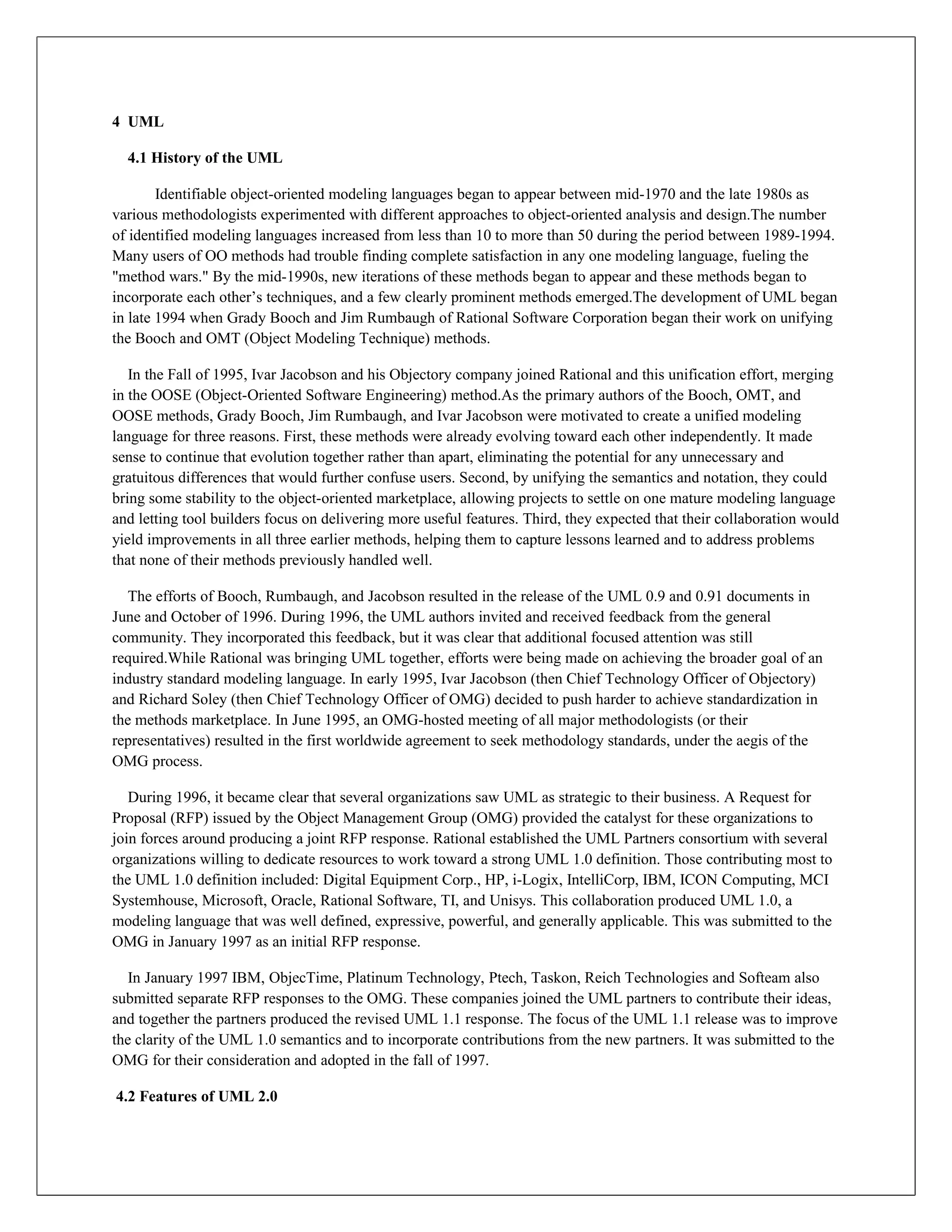 4 UML

  4.1 History of the UML

        Identifiable object-oriented modeling languages began to appear between mid-1970 and the late 1980s as
various methodologists experimented with different approaches to object-oriented analysis and design.The number
of identified modeling languages increased from less than 10 to more than 50 during the period between 1989-1994.
Many users of OO methods had trouble finding complete satisfaction in any one modeling language, fueling the
"method wars." By the mid-1990s, new iterations of these methods began to appear and these methods began to
incorporate each other’s techniques, and a few clearly prominent methods emerged.The development of UML began
in late 1994 when Grady Booch and Jim Rumbaugh of Rational Software Corporation began their work on unifying
the Booch and OMT (Object Modeling Technique) methods.

   In the Fall of 1995, Ivar Jacobson and his Objectory company joined Rational and this unification effort, merging
in the OOSE (Object-Oriented Software Engineering) method.As the primary authors of the Booch, OMT, and
OOSE methods, Grady Booch, Jim Rumbaugh, and Ivar Jacobson were motivated to create a unified modeling
language for three reasons. First, these methods were already evolving toward each other independently. It made
sense to continue that evolution together rather than apart, eliminating the potential for any unnecessary and
gratuitous differences that would further confuse users. Second, by unifying the semantics and notation, they could
bring some stability to the object-oriented marketplace, allowing projects to settle on one mature modeling language
and letting tool builders focus on delivering more useful features. Third, they expected that their collaboration would
yield improvements in all three earlier methods, helping them to capture lessons learned and to address problems
that none of their methods previously handled well.

  The efforts of Booch, Rumbaugh, and Jacobson resulted in the release of the UML 0.9 and 0.91 documents in
June and October of 1996. During 1996, the UML authors invited and received feedback from the general
community. They incorporated this feedback, but it was clear that additional focused attention was still
required.While Rational was bringing UML together, efforts were being made on achieving the broader goal of an
industry standard modeling language. In early 1995, Ivar Jacobson (then Chief Technology Officer of Objectory)
and Richard Soley (then Chief Technology Officer of OMG) decided to push harder to achieve standardization in
the methods marketplace. In June 1995, an OMG-hosted meeting of all major methodologists (or their
representatives) resulted in the first worldwide agreement to seek methodology standards, under the aegis of the
OMG process.

   During 1996, it became clear that several organizations saw UML as strategic to their business. A Request for
Proposal (RFP) issued by the Object Management Group (OMG) provided the catalyst for these organizations to
join forces around producing a joint RFP response. Rational established the UML Partners consortium with several
organizations willing to dedicate resources to work toward a strong UML 1.0 definition. Those contributing most to
the UML 1.0 definition included: Digital Equipment Corp., HP, i-Logix, IntelliCorp, IBM, ICON Computing, MCI
Systemhouse, Microsoft, Oracle, Rational Software, TI, and Unisys. This collaboration produced UML 1.0, a
modeling language that was well defined, expressive, powerful, and generally applicable. This was submitted to the
OMG in January 1997 as an initial RFP response.

  In January 1997 IBM, ObjecTime, Platinum Technology, Ptech, Taskon, Reich Technologies and Softeam also
submitted separate RFP responses to the OMG. These companies joined the UML partners to contribute their ideas,
and together the partners produced the revised UML 1.1 response. The focus of the UML 1.1 release was to improve
the clarity of the UML 1.0 semantics and to incorporate contributions from the new partners. It was submitted to the
OMG for their consideration and adopted in the fall of 1997.

4.2 Features of UML 2.0
 