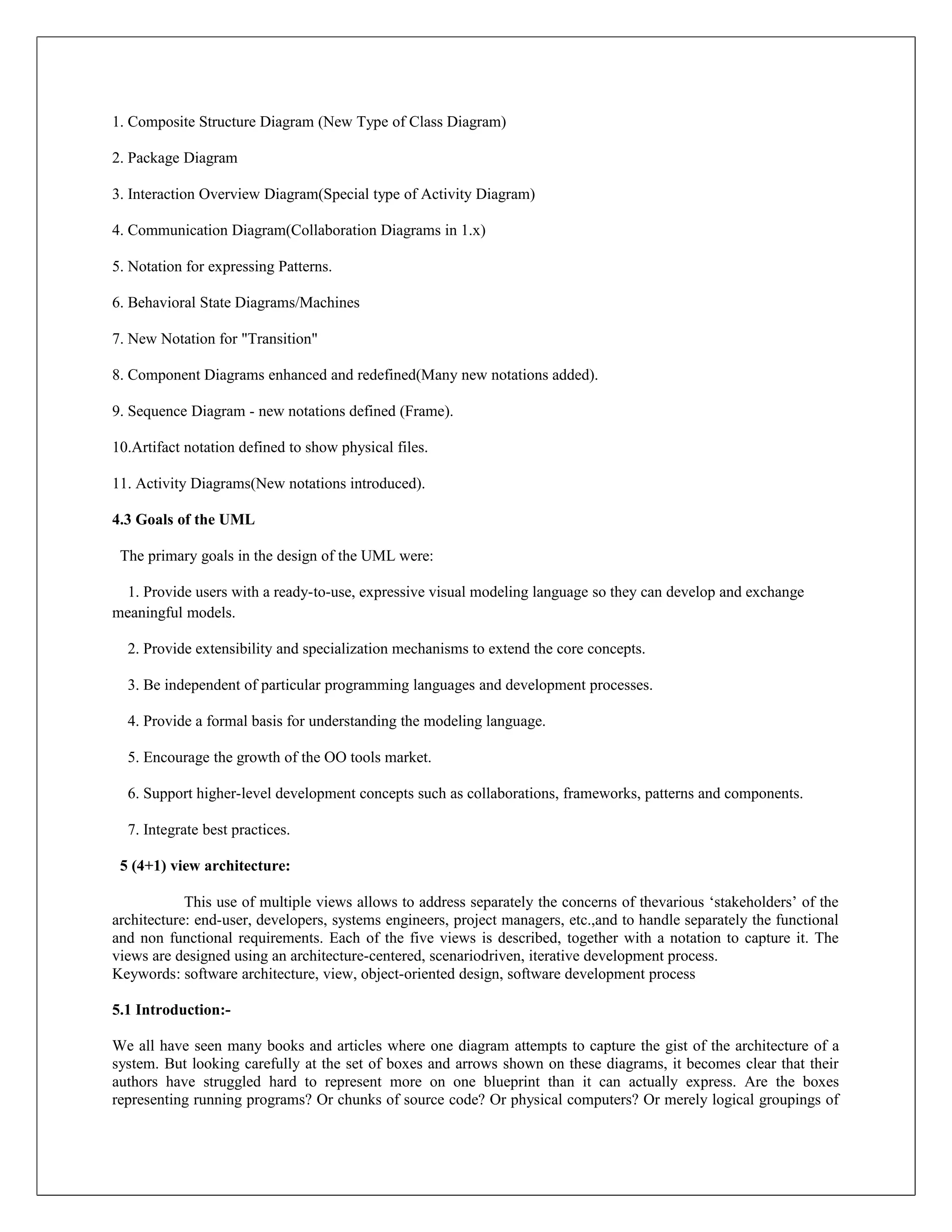 1. Composite Structure Diagram (New Type of Class Diagram)

2. Package Diagram

3. Interaction Overview Diagram(Special type of Activity Diagram)

4. Communication Diagram(Collaboration Diagrams in 1.x)

5. Notation for expressing Patterns.

6. Behavioral State Diagrams/Machines

7. New Notation for "Transition"

8. Component Diagrams enhanced and redefined(Many new notations added).

9. Sequence Diagram - new notations defined (Frame).

10.Artifact notation defined to show physical files.

11. Activity Diagrams(New notations introduced).

4.3 Goals of the UML

 The primary goals in the design of the UML were:

  1. Provide users with a ready-to-use, expressive visual modeling language so they can develop and exchange
meaningful models.

  2. Provide extensibility and specialization mechanisms to extend the core concepts.

  3. Be independent of particular programming languages and development processes.

  4. Provide a formal basis for understanding the modeling language.

  5. Encourage the growth of the OO tools market.

  6. Support higher-level development concepts such as collaborations, frameworks, patterns and components.

  7. Integrate best practices.

 5 (4+1) view architecture:

            This use of multiple views allows to address separately the concerns of thevarious ‘stakeholders’ of the
architecture: end-user, developers, systems engineers, project managers, etc.,and to handle separately the functional
and non functional requirements. Each of the five views is described, together with a notation to capture it. The
views are designed using an architecture-centered, scenariodriven, iterative development process.
Keywords: software architecture, view, object-oriented design, software development process

5.1 Introduction:-

We all have seen many books and articles where one diagram attempts to capture the gist of the architecture of a
system. But looking carefully at the set of boxes and arrows shown on these diagrams, it becomes clear that their
authors have struggled hard to represent more on one blueprint than it can actually express. Are the boxes
representing running programs? Or chunks of source code? Or physical computers? Or merely logical groupings of
 