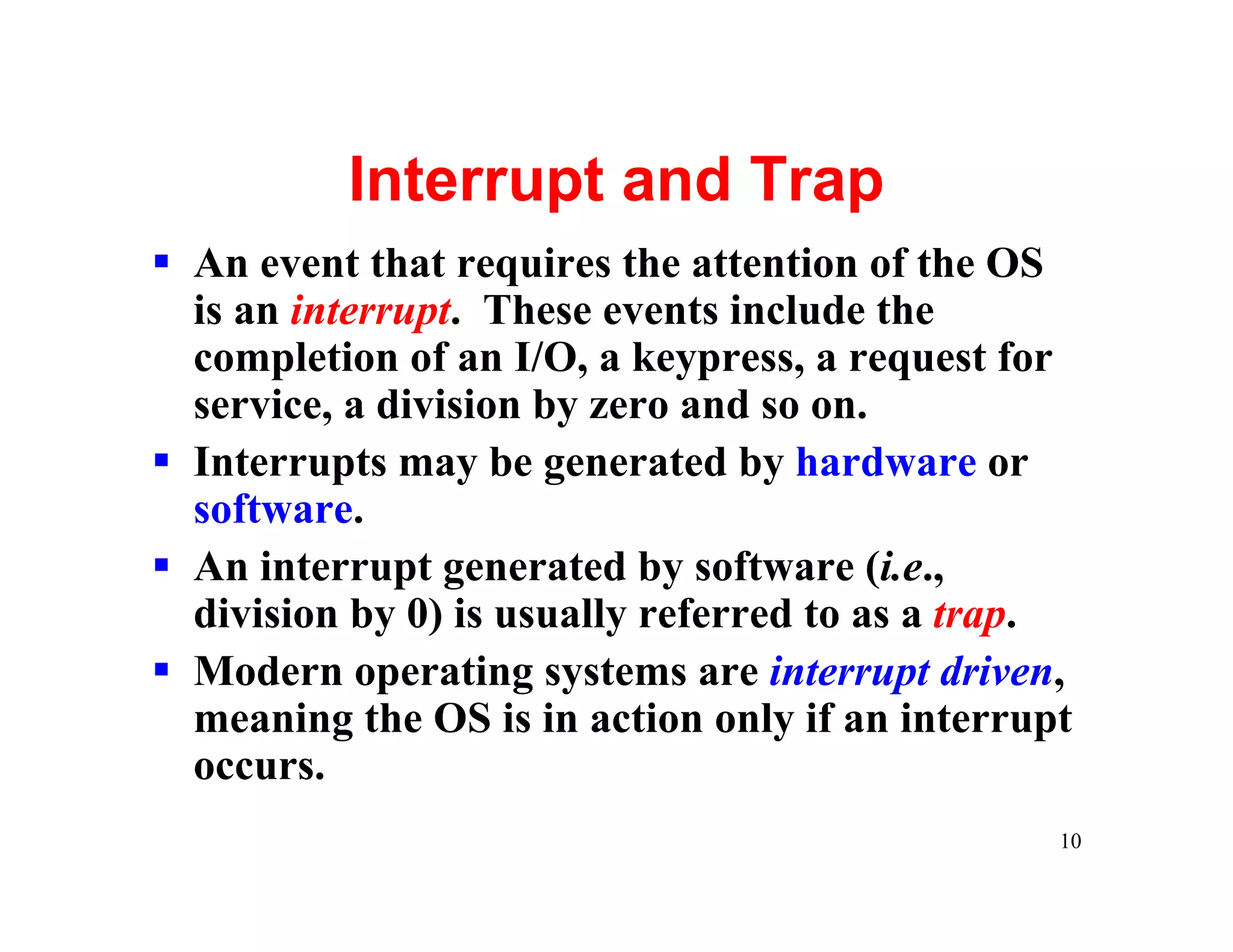 Interrupt and Trap
§ An event that requires the attention of the OS
  is an interrupt. These events include the
  completion of an I/O, a keypress, a request for
  service, a division by zero and so on.
§ Interrupts may be generated by hardware or
  software.
§ An interrupt generated by software (i.e.,
  division by 0) is usually referred to as a trap.
§ Modern operating systems are interrupt driven,
  meaning the OS is in action only if an interrupt
  occurs.
                                                 10
 
