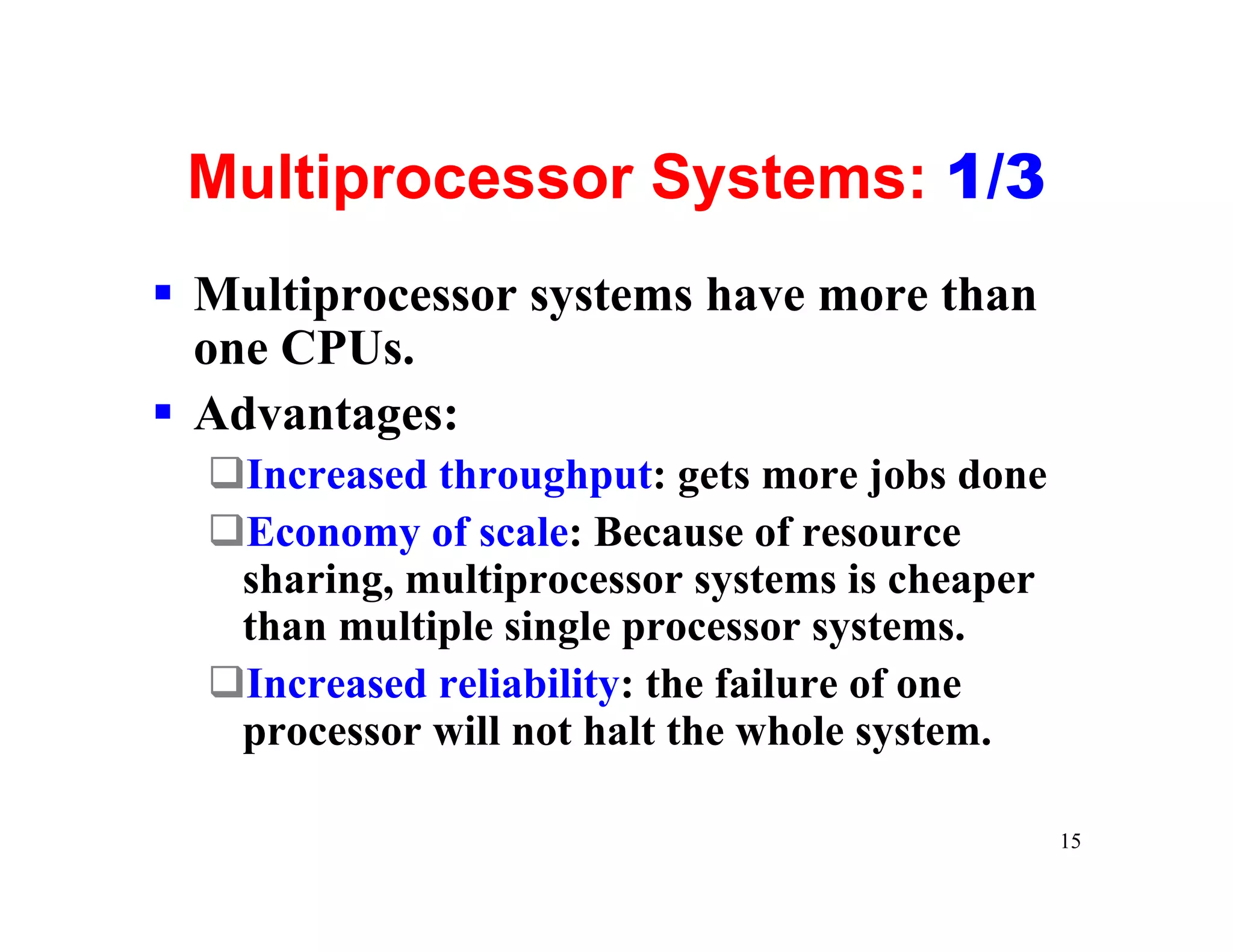Multiprocessor Systems: 1/3
§ Multiprocessor systems have more than
  one CPUs.
§ Advantages:
  qIncreased throughput: gets more jobs done
  qEconomy of scale: Because of resource
   sharing, multiprocessor systems is cheaper
   than multiple single processor systems.
  qIncreased reliability: the failure of one
   processor will not halt the whole system.

                                                15
 