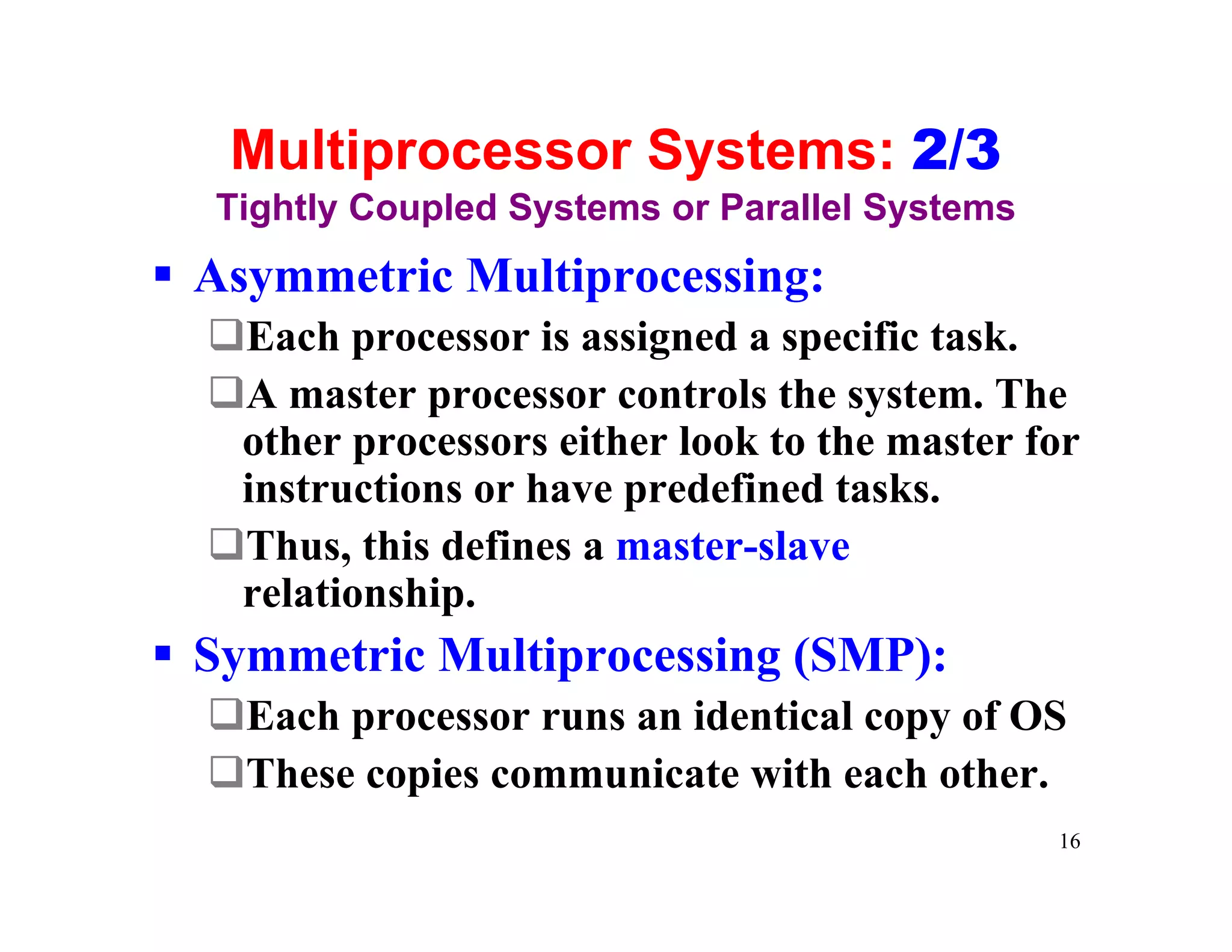 Multiprocessor Systems: 2/3
  Tightly Coupled Systems or Parallel Systems
§ Asymmetric Multiprocessing:
  qEach processor is assigned a specific task.
  qA master processor controls the system. The
   other processors either look to the master for
   instructions or have predefined tasks.
  qThus, this defines a master-slave
   relationship.
§ Symmetric Multiprocessing (SMP):
  qEach processor runs an identical copy of OS
  qThese copies communicate with each other.
                                                16
 