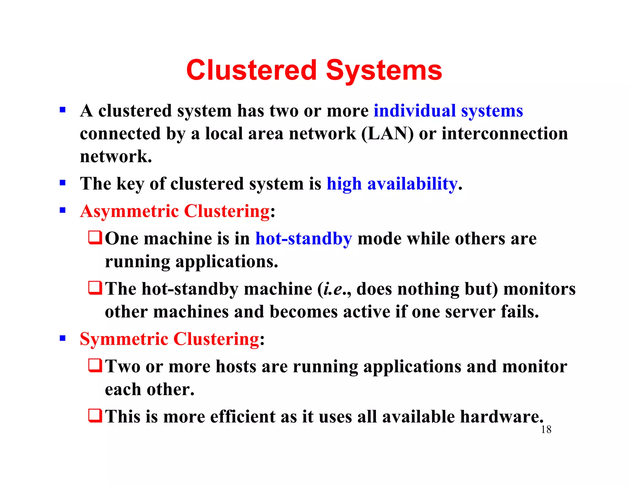 Clustered Systems
§ A clustered system has two or more individual systems
  connected by a local area network (LAN) or interconnection
  network.
§ The key of clustered system is high availability.
§ Asymmetric Clustering:
   qOne machine is in hot-standby mode while others are
     running applications.
   qThe hot-standby machine (i.e., does nothing but) monitors
     other machines and becomes active if one server fails.
§ Symmetric Clustering:
   qTwo or more hosts are running applications and monitor
     each other.
   qThis is more efficient as it uses all available hardware.
                                                        18
 